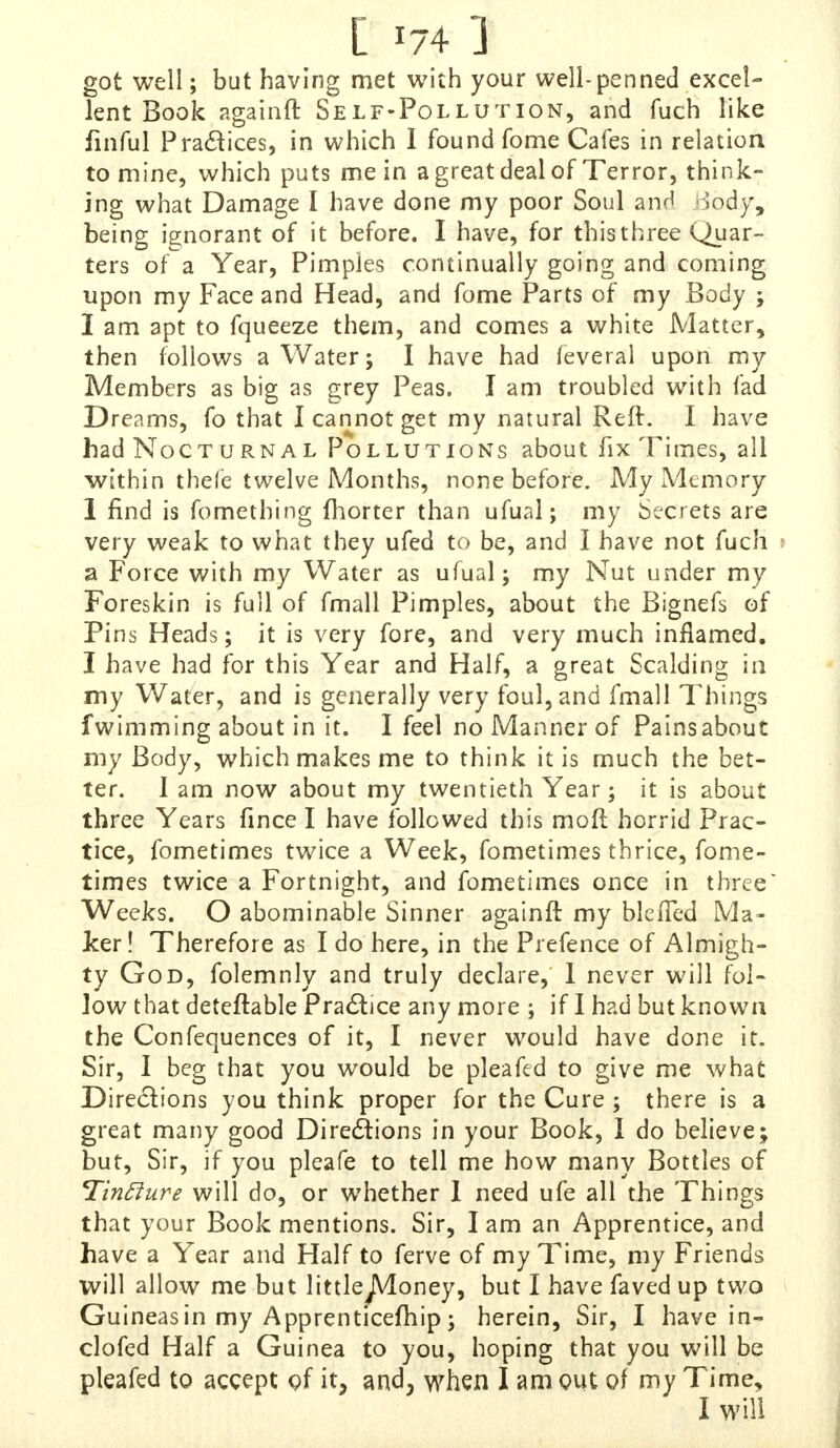 [ *74 ] got well; but having met with your well-penned excel- lent Book againft Self-Pollution, and fiich like iinful Practices, in which I found fome Cafes in relation to mine, which puts me in a great deal of Terror, think- ing what Damage I have done my poor Soul and Body, being ignorant of it before. I have, for this three Quar- ters of a Year, Pimples continually going and coming upon my Face and Head, and fome Parts of my Body ; I am apt to fqueeze them, and comes a white Matter, then follows a Water; I have had feveral upon my Members as big as grey Peas. I am troubled with fad Dreams, fo that I cannot get my natural Reft. I have had Nocturnal Pollutions about fix Times, all within thefe twelve Months, none before. My Memory 1 find is fomething fhorter than ufual; my Secrets are very weak to what they ufed to be, and I have not fuch i a Force with my Water as ufual ; my Nut under my Foreskin is full of fmall Pimples, about the Bignefs of Pins Heads; it is very fore, and very much inflamed. I have had for this Year and Half, a great Scalding in my Water, and is generally very foul, and fmall Things fwimming about in it. I feel no Manner of Painsabout my Body, which makes me to think it is much the bet- ter. I am now about my twentieth Year; it is about three Years fince I have followed this moft horrid Prac- tice, fometimes twice a Week, fometimes thrice, fome- times twice a Fortnight, and fometimes once in three Weeks. O abominable Sinner againft my blefled Ma- ker! Therefore as I do here, in the Prefence of Almigh- ty God, folemnly and truly declare, I never will fol- low that deteftable Practice any more ; if I had but known the Confequences of it, I never would have done it. Sir, I beg that you would be pleafed to give me what Directions you think proper for the Cure ; there is a great many good Directions in your Book, I do believe; but, Sir, if you pleafe to tell me how many Bottles of Tinflure will do, or whether 1 need ufe all the Things that your Book mentions. Sir, lam an Apprentice, and have a Year and Half to ferve of my Time, my Friends will allow me but littlejVIoney, but I have faved up two Guineas in my Apprenticefhip; herein, Sir, I have in- clofed Half a Guinea to you, hoping that you will be pleafed to accept of it, and, when I am out of my Time,