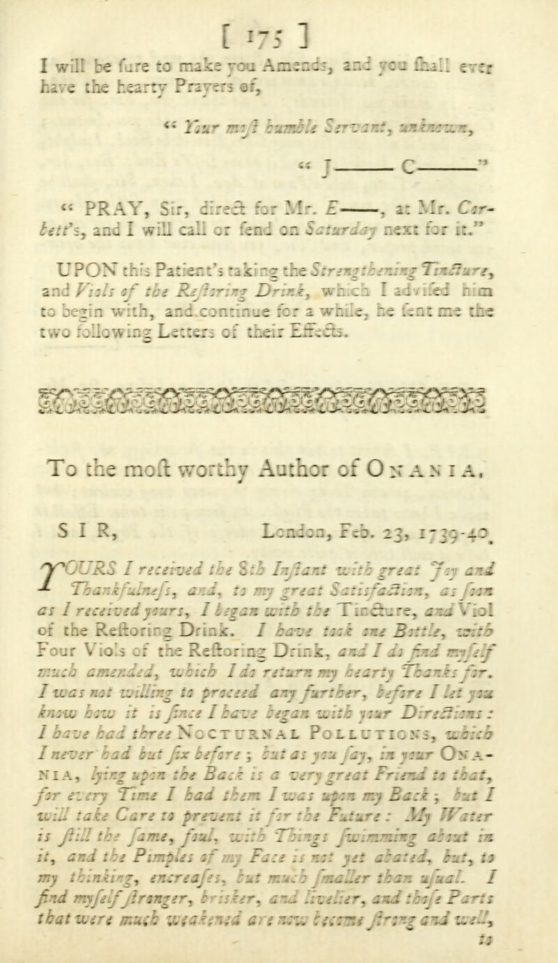 I will be Aire to make you Amends, and you {hall ever have the hearty Prayers of, <c Tour moji humble Servant, unknown, « J C   PRAY, Sir, direa for Mr. E , at Mr. Cor- &ett% and I will call or fend on Saturday next for it. UPON this Patient's taking the Strengthening Tinclure, and Viols of the Rejloring Drink, which I advifed him to begin with, and continue for a while, he fent me the two following Letters of their Effecrs. To the mod worthy Author of Onania, SIR, London, Feb. 23, 1739-40. syQURS I received the Sth Injlant with great Joy and Thankfulnefs, and, to my great Satisfaction, as foon as 1 received yours, I began with the Tincture, andViol of the Refloring Drink. / have took one Bottle, with Four Viols of the Reftoring Drink, and I do find myfelf much amended, which Ida return my hearty Thanks for. I was not ivilling to proceed any further, before I let you kno w how it is fmce I have began with your Directions : 1 have had three Nocturnal Pollutions, which I never had but fx before ; but as you fay, in your Ona- nia, lying upon the Back is a very great Friend to that, for every Time I had them I was upon my Back ; but I will take Care to prevent it for the Future : My Water is fill the fame, foul, with Things fwimming about in it, and the Pimples of my Face is not yet abated, but, to my thinking, encreafes, but much fmaller than ufual. I find myfelf flronger, brisker, and livelier, and thofe Parts that were much weakened are now become flrong and well, to