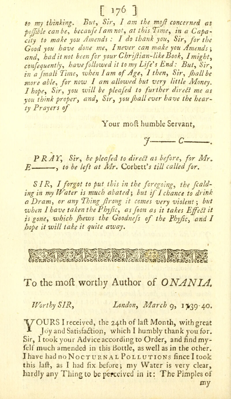 to my thinking. But, Sir, I am the moj? concerned as pcffible can be, becaufe1'am not, at this Time, in a Capa- city to make you Amends : I do thank you, Sir, for the Good you have done me, 1never can make you Amends ; and, had it not been for your Chrijhan-like Book, I mighty confequently, have followed it to my Lifers End: But, Sir, in a fma 11 Time, when lam of Age, 1 then, Sir, flail be more able, for now I am allowed but very little Money. 1 hope, Sir, you will be pleafed to further dire ft me as you think proper, and, Sir, you flail ever have the hear- ty Prayers of Your mod humble Servant, 7 c . P R AT, Sir, be pleafed to direcl as before, for Mr. E , to be left at Mr. Corbett'j till called for. SIR, I forgot to put this in the foregoing, the fold- ing in my Water is much abated', but if I chance to drink a Dra?n, cr any Thing flrong it comes very violent; but 'when I have taken the Phyfc, as fson as it takes Effecl it is gone, which flews the Goodnefs of the Phyfc, and I hope it will take it quite away. To the mod worthy Author of ON AN I A, Worthy SIR, London, March g, 1^39-40. YOURS I received, the 24th of laft Month, with great Joy and Satisfaction, which I humbly thank you for. Sir, 1 took your Advice according to Order, and find my- felf much amended in this Bottle, as well as in the other. I have had noNocTURNAL Pollutions finceltook this laft, as I had fix before; my Water is very clear, hardly any Thing to be perceived in it; The Pimples of