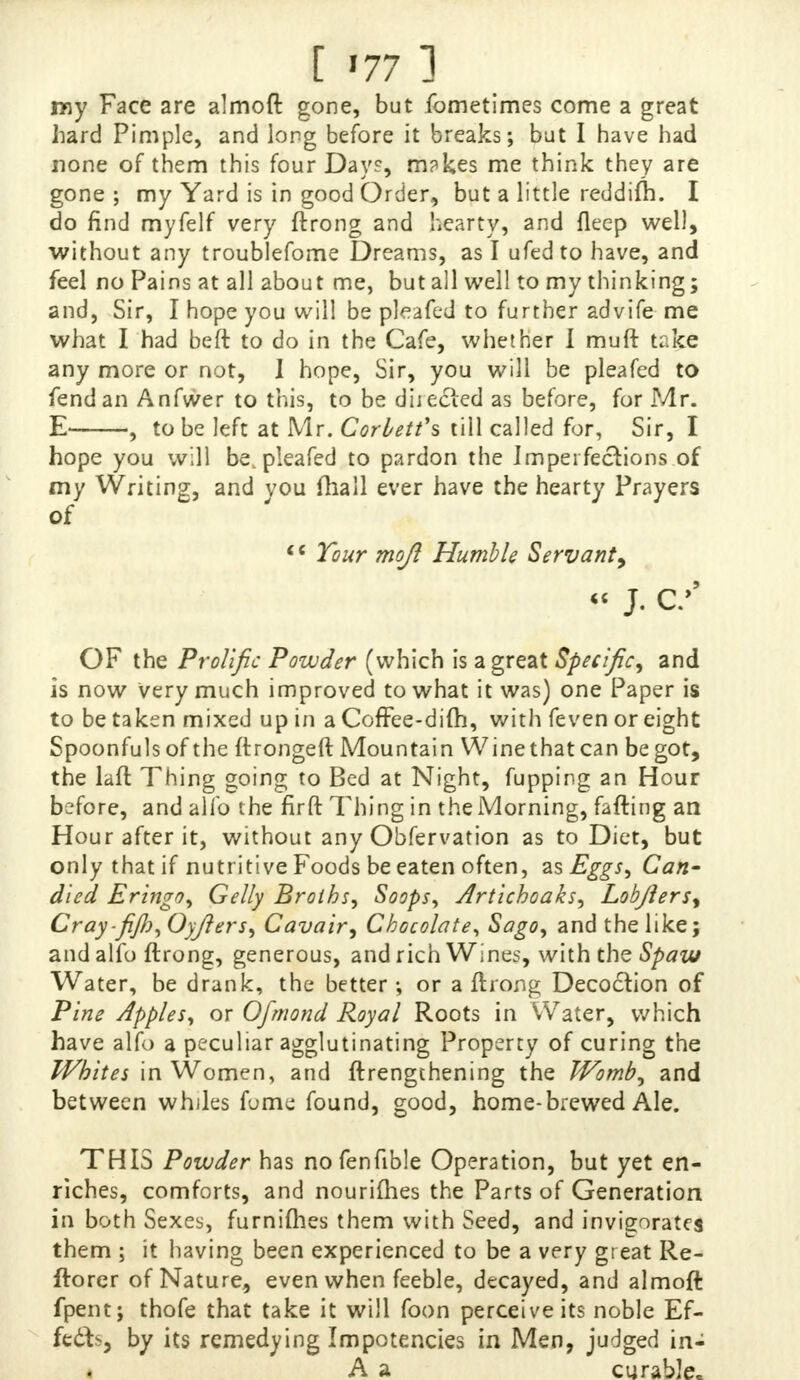 [ '77 ] my Face are almoft gone, but fometimes come a great hard Pimple, and long before it breaks; but I have had none of them this four Day?, m?kes me think they are gone ; my Yard is in good Order, but a little reddifh. I do find myfelf very ftrong and hearty, and fleep well, without any troublefome Dreams, as I ufed to have, and feel no Pains at all about me, but all well to my thinking; and, Sir, I hope you will be pleafed to further advife me what I had beft to do in the Cafe, whether I muft take any more or not, I hope, Sir, you will be pleafed to fend an Anfwer to this, to be dhecied as before, for Mr. E , to be left at Mr. Corbett's till called for, Sir, I hope you will be, pleafed to pardon the Imperfections of my Writing, and you (hall ever have the hearty Prayers of  Tour mojl Humble Servant9 « J. c/ OF the Prolific Powder (which is a great Specific, and is now very much improved to what it was) one Paper is to be taken mixed up in a Coffee-dim, with feven or eight Spoonfuls of the ftrongeft Mountain Wine that can be got, the laft Thing going to Bed at Night, fupping an Hour before, and alfo the firft Thing in the Morning, faffing an Hour after it, without any Obfervation as to Diet, but only that if nutritive Foods be eaten often, as Eggs, Can' died Eringo, Gelly Broths, Soops, Artichoaks, Lobflers, Cray-fijh, Oyjlers, Cavair, Chocolate, Sago, and the like; and alfo ftrong, generous, and rich Wines, with the Spaw Water, be drank, the better; or a ftrong Decoction of Pine Apples, or Ofmond Royal Roots in Water, which have alfo a peculiar agglutinating Property of curing the Whites in Women, and ftrengthening the Womb, and between whiles fume found, good, home-brewed Ale. THIS Powder has nofenfible Operation, but yet en- riches, comforts, and nourishes the Parts of Generation in both Sexes, furnifties them with Seed, and invigorates them ; it having been experienced to be a very great Re- ftorer of Nature, even when feeble, decayed, and almoft fpent; thofe that take it will foon perceive its noble Ef- fects, by its remedying Impotencies in Men, judged in- A a curable,