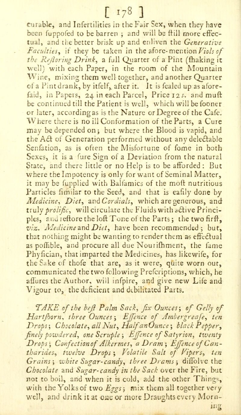 curable, and Infertilities in the Fair Sex, when they have been fuppofed to be barren ; and will be (till more effec- tual, and the better brisk up and enliven the Generative Faculties, if they be taken in the afore- mention Viols of the Rejloring Drink, a full Quarter of a Pint (making it we]]} with each Paper, in the room of the Mountain Wine, mixing them well together, and another Quarter of a Pint drank, by itfelf,, after it. It is fealed up as afore- faid, in Papers, 24 in each Parcel, Price 11s. and mutt be continued till the Patient is well, which will be fooner or later, according as is the Nature or Degree of the Cafe. Where there is no ill Conformation of the Parts, a Cure may be depended on; but where the Blood is vapid, and the Acvt of Generation performed without any delectable Senfation, as is often the Misfortune of fome in both Sexes, it is a fure Sign of a Deviation from the natural State, and there little or no Help is to be afforded : But where the Impotency is only for want of Seminal Matter, it maybe fupplied with Baliamics of the moft nutritious Particles fimilar to the Seedy and that is eafily done by Medicine, Diet, and Cordials, which are generous, and truly prolific, will circulate the Fluids with a£tive Princi- ples, and leftore the loft Tone of the Parts; thetwofirff, viz. Medicine and Diet, have been recommended; but, that nothing; might be wanting to render them as effectual as poflible, and procure all due Nourifhment, the fame Phyfician, that imparted the Medicines, has likewife, for the Sake of thofe that are, as it were, quite worn out, communicated the two following Prefcriptions, which, he aflures the Author, will infpire, and give new Life and Vigour to, the deficient and debilitated Parts. TAKE of the beft Palm Sack, fix Ounces; of Gelly of Hartfiorn, three Ounces; Ejfence of Ambergreaje, ten Drops; Chccolate, all Nut, Half an Ounce; black Pepper, finely powdered, one Scruple ; Ejfence of Satyrion, twenty Drops', Confectionof Alkermes, a Dram; Ejfence ofCan- tharides, twelve Drops; Volatile Salt of Vipers, ten Grains; white Sugar-candy, three Drams; diffolve the Chocolate and Sugar-candy in the Sack over the Fire, but not to boil, and when it is cold, add the other Things, with the Yolks of two Eggs', mix them all together very well, and drink it at ose or more Draughts every Moni- es