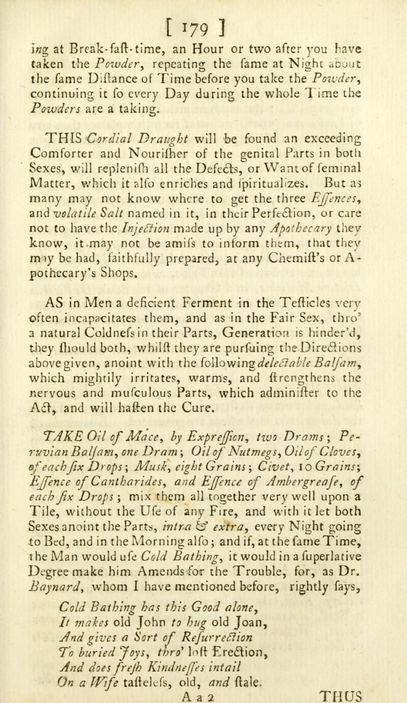 ing at Break-faft-time, an Hour or two after you have taken the Powder, repeating the fame at Night ucjut the fame Diftance of Time before you take the Powder^ continuing it fo every Day daring the whole Time the Powders are a taking. THIS Cordial Draught will be found an exceeding Comforter and Nourifher of the genital Parts in both Sexes, will replenim all the Defects, or Wantof feminal Matter, which it alfo enriches and (piritualizes. But as many may not know where to get the three Effences* and volatile Salt named in it, in their Perfection, or care not to have the Injection made up by any Apothecary they know, it.may not be amifs to inform them, that they miy be had, faithfully prepared, at any ChemiiVs or A- pothecary's Shops. AS in Men a deficient Ferment in the Tefticles very often incapacitates them, and as in the Fair Sex, thro' a natural Coldnefsin their Parts, Generation is hinder'd, they fliould both, whilft they are purfuing the Directions above given, anoint with the hMowinz deleft able Ba/famy which mightily irritates, warms, and ftrengthens the nervous and mufculous Parts, which adminifrer to the A£f, and will haften the Cure. TAKE Oil of Mace, by Exprefficn, Hvo Drams; Pe- ruvian Baljam, one Dram; Oil of Nutmegs, Oil of Cloves^ df eachfix Drops ; Musk, eight Grains ; Civet, 10 Grains; Effence of Cantharides, and Effence of Ambergreafe, of each fix Drops; mix them all together very well upon a Tile, without the Ufe of any Fire, and with it let both Sexes anoint the Parts, intra & extra, every Night going to Bed, and in the Morning alfo; and if, at the fame Time, the Man would ufe Cold Bathing, it would in a fuperlative Degree make him Amends for the Trouble, for, as Dr. Baynard, whom i have mentioned before, rightly fays, Cold Bathing has this Good alone, It makes old John to hug old Joan, And gives a Sort of Refurreclion To buried Joys, thro' loft Ere&ion, And does frejh Kindnefes intail On a Wife taflelefs, old, and ftale, A a 2 THUS