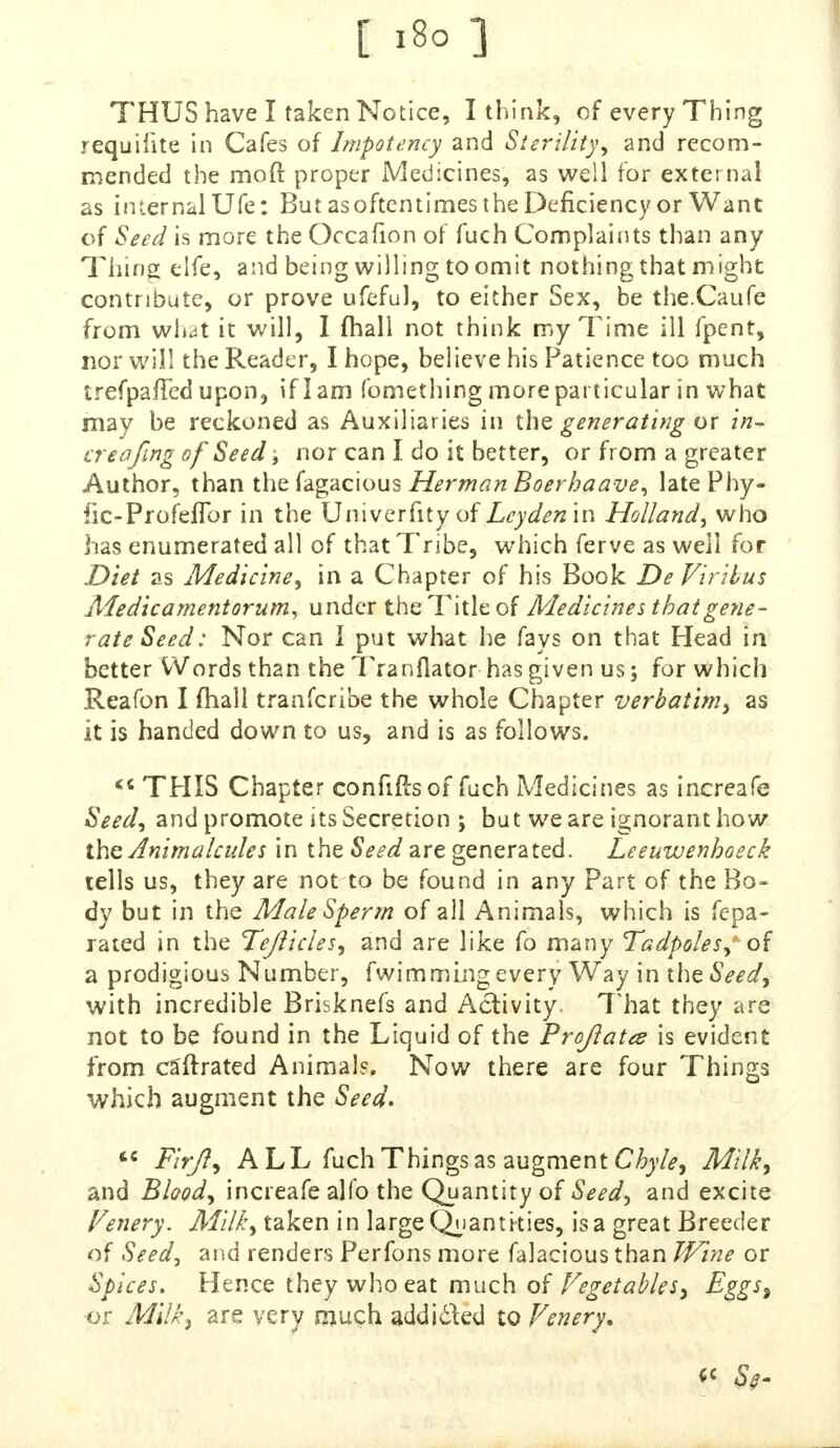 THUS have I taken Notice, I think, of every Thing requisite in Cafes of Impotency and Sterility, and recom- mended the mo ft proper Medicines, as well for external as internal Ufe: But as oftentimes the Deficiency or Wane of Seed is more the Occafion of fuch Complaints than any Thing elfe, and being willing to omit nothing that might contribute, or prove ufeful, to either Sex, be the.Caufe from what it will, I mail not think my Time ill fpent, nor will the Reader, I hope, believe his Patience too much trefpaffed upon, if I am fomething more particular in what may be reckoned as Auxiliaries in the generating or in~ creafmg of Seed, nor can I do it better, or from a greater Author, than the fagacious Herman Boerhaave, late Phy- fic-Profeflbr in the Univerfity of Leyden in Holland, who has enumerated all of that Tribe, which ferve as well for Diet as Medicine, in a Chapter of his Book DeVirilus Medicamentorum, under the Title of Medicines that gene- rate Seed: Nor can I put what he fays on that Head in better Words than the Tranflator has given us; for which Reafon I mall tranferibe the whole Chapter verbatim, as it is handed down to us, and is as follows.  THIS Chapter confiftsof fuch Medicines as increafe Seed, and promote its Secretion ; but we are ignorant how the Animalcules in the Seed are generated. Leeuwenboeck tells us, they are not to be found in any Part of the Bo- dy but in the Male Sperm of all Animals, which is fepa- rated in the Tejlicles, and are like fo many Tadpoles, of a prodigious Number, fwimming every Way in the Seed, with incredible Brisknefs and Activity. 7'hat they are not to be found in the Liquid of the Pr oft a tee is evident from ca'ftrated Animals, Now there are four Things which augment the Seed.  Firjl, ALL fuch Things as augment Chyle, Milk, and Blood, increafe alfo the Quantity of Seed, and excite Fenery. Milk, taken in large Quantities, is a great Breeder of Seed, and renders Perfons more falacious than Wine or Spices. Hence they who eat much of Vegetables, Eggs% -or Milk, are very much add idled to Fenery.