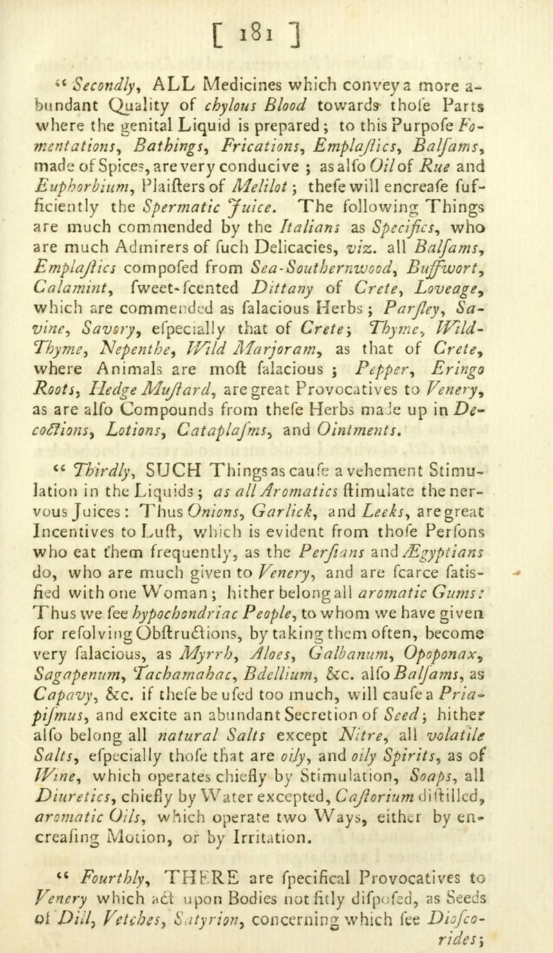  Secondly, ALL Medicines which convey a more a- bundant Quality of chylous Blood toward* thole Parts where the genital Liquid is prepared; to this Purpofe Fo- mentations, Bathings, Frications, Emplajlics, Balfams, made of Spice?, are very conducive ; as alfo 0/7 of Rue and Euphorbium, Plaiftersof Melilot ; thefe will encreafe fuf- ficiently the Spermatic 'Juice. The following Things are much commended by the Italians as Specifics, who are much Admirers of fuch Delicacies, viz. all Balfamsy Emplajlics compofed from Sea-Southernwood, Buffwort, Calamint, fweet-fcented Dittany of Crete, Loveage, which are commended as falacious Herbs; ParJIey, Sa- vine, Savsry, efpeaally that of Crete; Thyme., Wild- Thyme, Nepenthe, Wild Marjoram, as that of Crete, where Animals are moft falacious ; Pepper, Eringo Roots, Hedge Mujiard, are great Provocatives to Venery, as are alfo Compounds from thefe Herbs maJe up in De- coftions, Lotions, Cataplafms, and Ointments.  Thirdly, SUCH Things as caufe a vehement Stimu- lation in the Liquids; as all Aromatics ftimulate the ner- vous Juices: Thus Onions, Garlick, and Leeks, are great Incentives to Luft, which is evident from thofe Perfons who eat fhem frequently, as the Per/tans and /Egyptians do, who are much given to Venery, and are fcarce fatte- ned with one Woman; hither belong all aromatic Gums: Thus we fee hypochondriac People, to whom we have given for refolvingObftruclions, by taking them often, become very falacious, as Myrrh, Aloes, Galbanum, Opoponax, Sagapenum, Tachamahac, Bdellium, &c. n\(oBalJams,as Capavy, &c. if thefe be ufed too much, will caufe a Pr/*- pifmus, and excite an abundant Secretion of Seed; hither alfo belong all natural Salts except Nitre, all volatile Salts, efpecially thofe that are oily, and oily Spirits, as of Wine, which operates chiefly by Stimulation, Soaps, all Diuretics, chiefly by Water excepted, Cajlorium dittillcd, aromatic Oils, which operate two Ways, either by en* creating Motion, or by Irritation.  Fourthly, THF.RE are fpecifical Provocatives to Venery which act upon Bodies not fitly difpofed, as Seeds oi Dill, Vetches, Satyrion, concerning which fee Diofco- rides;