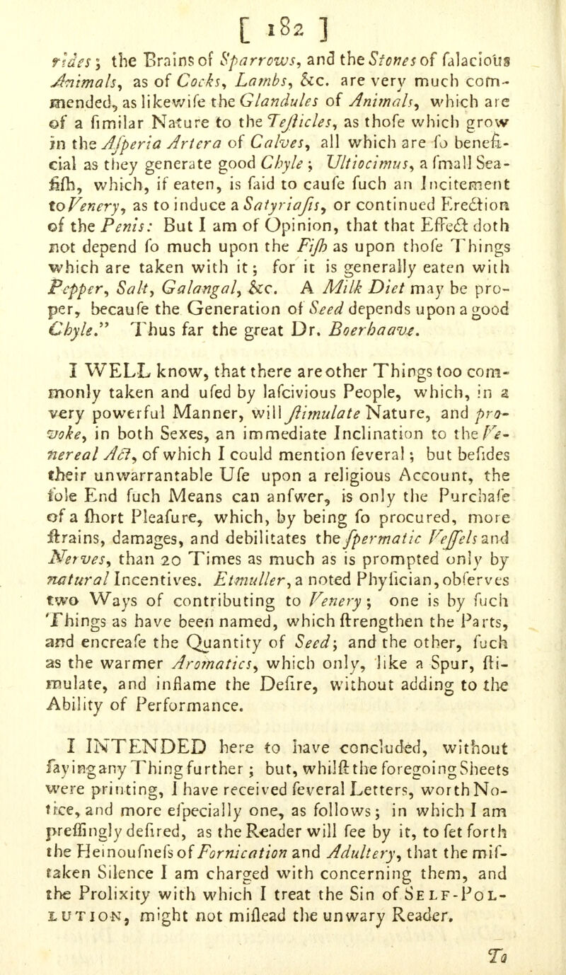 rides \ the Brains of Sparrows, and the Stones of falaciotrs Jhimals, as of Cocks, Lambs, Sec. are verv much corn- mended, as likewife the Glandules of Animals, which are of a fimilar Nature to the Tejticles, as thofe which grow in the Afperia Artera of Calves, all which are lb benefi- cial as they generate good Chyle \ Ultiocimus, a (matt Sea- fifh, which, if eaten, is faid to caufe fuch an Incitement toVenery, as to induce a Satyriafis, or continued Erection of the Penis: But I am of Opinion, that that Effect doth not depend fo much upon the Fijh as upon thofe Things which are taken with it; for it is generally eaten with Pepper, Salt, Galangal, he A Milk Diet may be pro- per, becaufe the Generation of Seed depends upon a <*ood Chyle Thus far the great Dr. Boerhaave. I WELL know, that there areother Things too com- monly taken and ufed by lafcivious People, which, in a very powerful Manner, will Jlimulate Nature, and pro- voke, in both Sexes, an immediate Inclination to the/^- nereal Aft, of which I could mention feveral; but befides their unwarrantable Ufe upon a religious Account, the iole End fuch Means can anfwer, is only the Purchafe of a fhort Pleafure, which, by being fo procured, more drains, damages, and debilitates the fpermatic FeffelszxA Nerves, than 20 Times as much as is prompted only by natural Incentives. Etmuller, a noted Phyiician, obfe'rves two Ways of contributing to Venery; one is by fuch Things as have been named, which ftrengthen the Parts, and encreafe the Quantity of Seed; and the other, fuch as the warmer Aromatics, which only, like a Spur, Si- mulate, and inflame the Defire, without adding to the Ability of Performance. I INTENDED here to have concluded, without iayinganyThingfurther; but, whilfi the foregoing Sheets were printing, I have received feveral Letters, worth No- tice, and more efpecially one, as follows; in which I am preffinglydefired, as the Reader will fee by it, to fet forth the Heinoufnefsof Fornication and Adultery, that the mif- raken Silence I am charged with concerning them, and the Prolixity with which I treat the Sin of Self-Pol- lution, might not miflead the unwary Reader. Tq