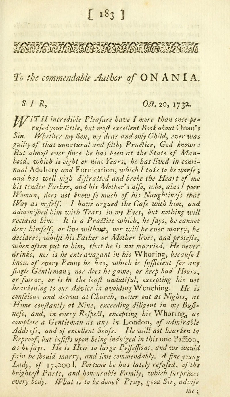 mmmmm To commendable Author of O N A N I A. SIR, OR. 20, 1732. IT II incredible Pleafure have I more than once fe- rufedyour little, but mojl excellent Book about Onan'j Sin. Whether my Son, my dear and only Child, ever zvas guihy of that unnatural and filthy Practice, God knows: But almojl ever fince he has been at the State of Man- hod, which is eight or nine Tears, he has lived in conti- nual Adultery and Fornication, which I take to be worfe ; and has well nigh d'Jlracled and broke the Heart of me his tender Father, and his Mother s alfo, who, alas ! poor Woman,- does not kmvj fo much of his Naughtinefs that Way as myfdf. I have argued the Cafe with him, and admon-Jhed him with Tears in my Eyes, but nothing will reclaim him. It is a Praclice which, he fays, he cannot deny himfelf, or live without, nor will he ever marry, he declares, whiljl his Father or Mother lives, and protejls, when often put to him, that he is not married. He never drinks, nor is he extravagant in his Whoring, becaufe I know of every Benny he has, which is fujficient for any fwgle Gentleman; nor does he game, or keep bad Hoursy or /wear, or is hi the leaji undutiful, excepting his not hearkening to our Advice in avoiding Wenching. He is confeious and devout at Church, never out at Nights, at Home conflantly at Nine, exceeding diligent in my Bufi- nefs, and, in every Refpecl, excepting his Whoring, as complete a Gentleman as any in London, of admirable Addrefs, and of excellent Senfe. He will not hearken to Reproof, but infifts upon being indulged in this one Paffion, as he fays. He is Heir to large Poffeffions, and we would fain he jhould marry, and live commendably. A fine young Lady, of 17,000 1. Fortune he has lately refujed, of the brightejl Parts, and honourable Family, ivhich Jurprizcs every body. What is to be done? Pray, good Sir, advije me;