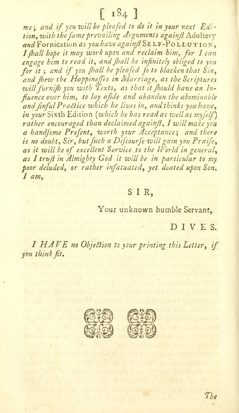 me\ and if you will be pleafed to do it In your next Edi- tion, zuith the fame prevailing Arguments againjl Adultery and Fornication as you have againjl Se l f-Po llution, /Jhall hope it may work upon and reclaim him, for 1 can engage him to read it, and Jhall be infinitely obliged to yon for it ; and if you jhall be plea fed fo to blacken that Sin, and Jhew the Happineffes in Marriage, as the Scriptures will furnijh you with Texts, as that it Jhould have an In- fluence over him, to lay afide and abandon the abominable and fwful Practice which he lives in, and thinks you have, in your Sixth Edition {which he has read as vjellas myfelf) rather encouraged than declaimed againjl, 1 will make you a handfome Prefent, worth your Acceptance-, and there is no doubt, Sir, but fuch a Difcourfe will gain you Praife, as it will be of excellent Service to the IVorld in general, as I trufl in Almighty God it will be in particular to my poor deluded, or rather infatuated, yet doated upon Son, J am, S I R, Your unknown humble Servant, DIVES. / HA VE no Objection to your printing this Letter, if you think fit. The