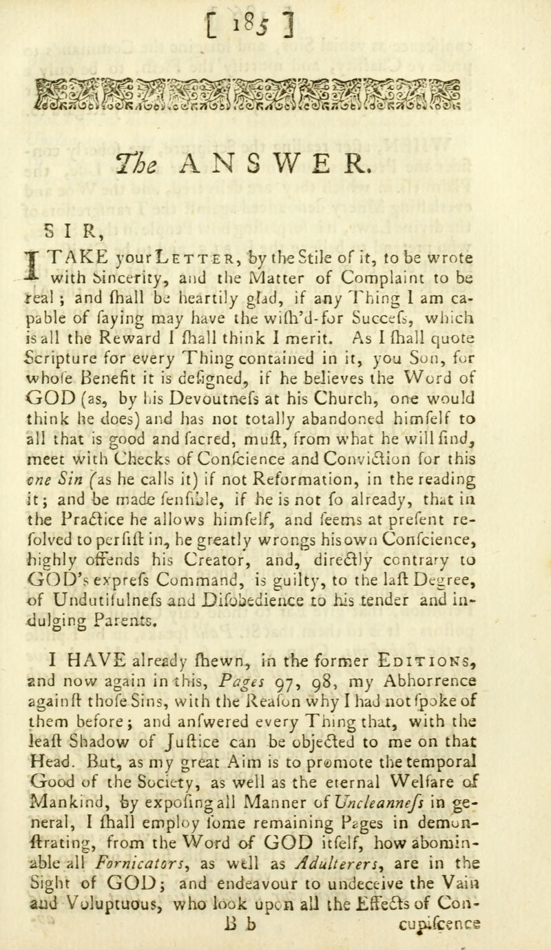 The ANSWER. 5 I R, T TAKE yourLETT er, by the Stile of it, to be wrote ♦ with sincerity, and the Matter of Complaint to be real ; and fhall bj heartily glad, if any Thing 1 am ca- pable of faying may have the wifrYd-for Succefs, which is all the Reward 1 fhall think I merit. As I fhall quote Scripture for every Thing contained in it, you Son, fur whole Benefit it is defigned, if he believes the Word of GOD (as, by his Devoutnefs at his Church, one would think he does) and lias not totally abandoned himfelf to all that is good and facred, muft, from what he will find, meet with Checks of Confcience and Conviction for this cne Sin (as he calls it) if not Reformation, in the reading it; and be made feniible, if he is not fo already, that in the Practice he allows himfelf, and feems at prefent re- folved to per fill in, he greatly wrongs his own Conscience, highly offends his Creator, and, directly contrary to GOD'sexprefs Command, is guilty, to the laft Degree, of Undutilulnefs and Difoliedience to his tender and in- dulging Parents. I HAVE already fhewn, in the former Editions, and now again in this, Pages 97, 98, my Abhorrence again ft thofe Sins, with the Reafon why I had notfpoke of them before; and anfwered every Thing that, with the leaft Shadow of Juftice can be objected to me on that Head. But, as my great Aim is to promote the temporal Good of the Society, as well as the eternal Welfare of Mankind, by expofingall Manner of Uncleannefs in ge- neral, I fhall employ fome remaining P^ges in demon- strating, from the Word of GOD itfelf, how abomin- able all Fornicators, as well as Adulterers, are in the Sight of GOD; and endeavour to undeceive the Vain and Voluptuous, who look upon all the Effects of Con- ii b cupifcencs