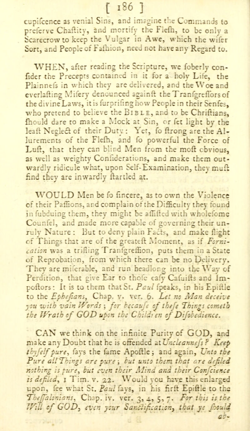 cupifcence as venial Sins, and imagine the Con:;:.and; to preferve Chaility, and mortify the Fiefh, to be only a Scarecrow to keep the Vulgar in Awe, which the wi'fer Sort, and People cf f afhicn, nee - cot have ar.v Regard to. WHEN, after reading the Scripture, we fobcrly con- fide r the Precepts contained in it for a holv Life, the Plainnefs in which they are celi, ered, ar.d the Woe and everlafting Mifery denounced againft the TranfgrelTors of thedivineLaws, it is furprifing how Pec pie in their Senfes, who pretend to believe the Bible, and to be Chriftians, fiiould dare to make a Meek a: Sin, cr fee lizht bv the leafi: Neglect of their Dory : Yet, fo ftrong a~re the Al- lurements of the Fiefh, and fo powerful the Force of Luft, that they can b'.ird Men from the mcft obvious, as weil as weighty Coniiderations, and make them out- wardly ridicule what, upon Self-Examination, they muii find they are inwardly itartlcd at. WOULD Men be fo fmcere, as to own the Violence cf their Paffions, ar.d complain of the Difficult*.- they found infubduiog them, they might be afTiftedwith wholefome Ccunfel, and made mere capable of zzvci nioz their un- fiily Nature : But to deny plain Facts, and make flight of Things that are of the greateft Moment, as if Fzrr.i- eaiizn was a trifling TranfgreiHon, pots them in a State of Reprobation, from which there can be no Delivery. They are mi.erable, and run headlong into the Way cf Perdition, that rive Ear to thc.d eafv Cafuiib and jm- pollers: It is to them that St. Paul fpeaks, in his Ep.ftle to the Ephefians, Chap. y. ver. 6. Lei nz Man denize ; zu with vain JVeras ; fcr rezau '-; cf thefe Things ccmeib the Wrath cf GOD upzn the Co;id>en cf Difoce'aienee. CAN we think on the infinite Purity cf GOD, and make any Doubt that he is offended atUneleannefs? Rap i elf pure, fays the hrne Apoftlej and again, Unto the Pure alTTbingi are pure; but unto them that are defiled r.zthir.g is pure, tut even ::;eir Mind and their Con 'eienee is defiled, I Tim. v. 22. Would you haye this enlarged upon, fee what St. Paul fays, in his firft Epiftle to ths ThejfaIonians, Chap. iv. ver. 3, j., 5, 7. F:r this is ice tyiu of GOD) even y:ur SanSt:f:at::n^ mat ye fculd