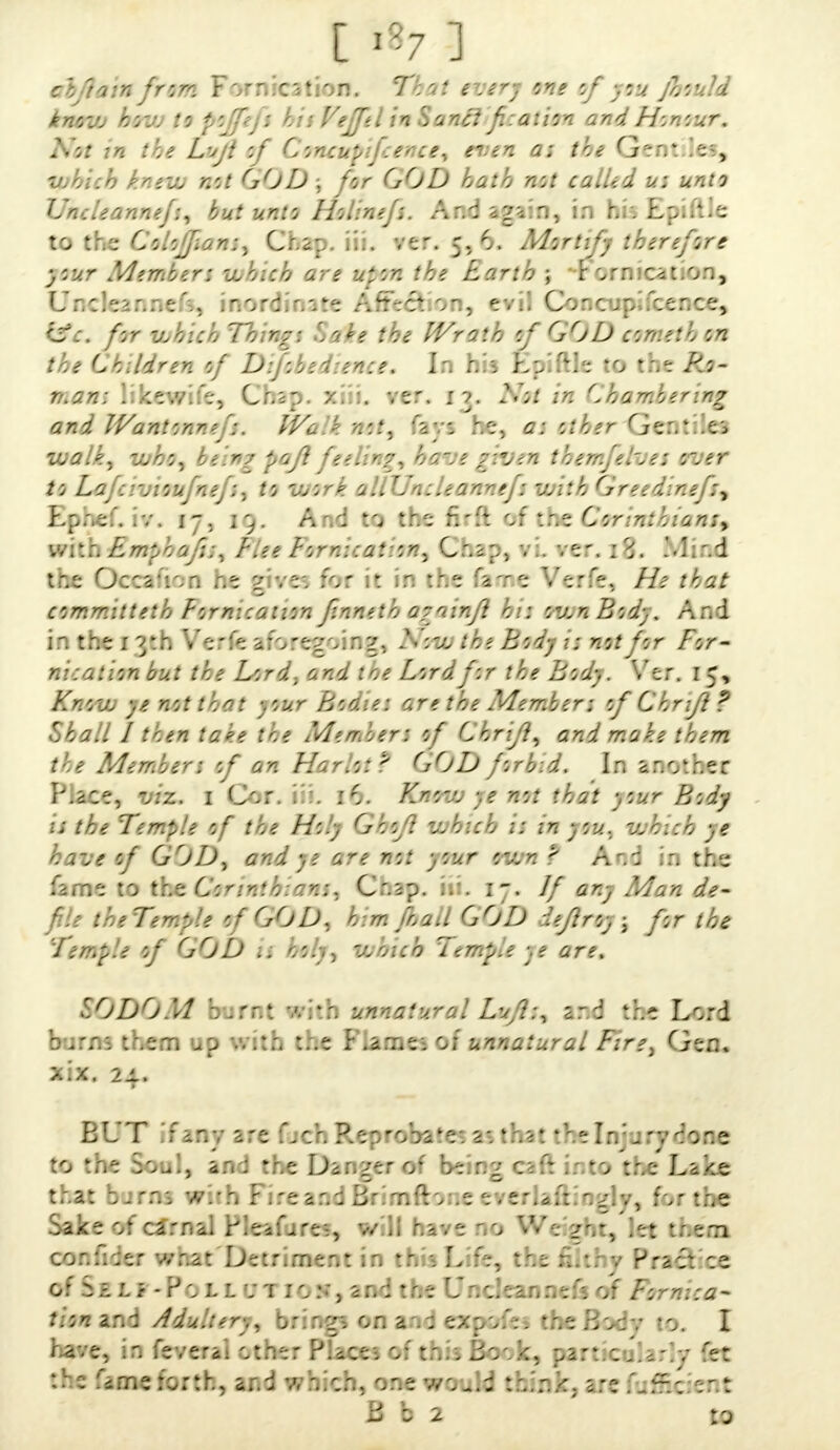 alftain from Fornication. That every one of you Jhould knavj how to pojfefs his Vefftl inSancl fi:ation and Honour. Not in the Liifl of Concupifcence, even as the Gentiles, vjhich kneiL not GOD ; for GOD hath not called u: unto Vncleannej:, but unto Holinefs. And again, in his Epiftle to the Coloffian:, Chap. iii. ver. 5, 6. Mortify therefore your Member: vuhich are uion the Earth ; Fornication, Uncleannefs, inordinate Affection, evil Concupifcence, &c. for which Things Sake the Wrath of GOD comet h on the Children of DiJobedience. In his Epiftle to the Ro- man* likewife, Chap. xiii. ver. 1?. Not in Chambering and IVantonnefs. Walk not, fays he, a: other Gentiles walk, who, being pafi feeling, have given tbemfelves over to Lafcivioufnef:, to work allUncleannefs with Greedinef:, Ephef. iv. 17, 19. And to the firft of the Corinthians, with Emphaf;, Flee Fornication, Chap, vL ver. 18. Mind tr.s Occa'V.ri r.e y;ve: for it ir: the fare Verfe, //* f£*/ committeth Fornication finneth a?ainfl hi: run Body. And in the 1 y.h Verfe aforegoing, A':-^ ?; not for For- nication but the Lord, and toe Lord for the Body. Ver. 15, AV,u, not that -.our hoaie: are the Member; of Chnfl? Shall I then take the Member: of Chr'ift, and make them the Members of an Harlot? GOD forbid. In another Place, cog. 1 Cor. iii. 16. Know ye not that your Bodj a the Temple of the Holy Ghofl which i: in yiU. v.h::h ye have of GOD, and ye are not your ovjn '? A'.': in the fame to the 6*;c. Cr.sp. 1-. If any Man de- f ■■ theTe my ie 0 f GOD, h; m jl ad G OD ::eflroy; for the Temple of GOD is holy, which Temple ye are. SODOM burnt with unnatural Lufl:, and the bom; them up with t..e r'.arnei or unnatural Fire, Gen. x.x. 24. BUT If any are fjch RepwjbMe* 2-. that the In in rv done to the Sou!, an : the Darker of bein^ caft into the Lake that burns with Fireaodfemftoneev&Jaftingly for the Sake of camai Pieafjre:, v/li hive no We zhr/iet tr.em cor.fh:er v/nat Detriment in tn •. L fe, the fi't; v Pract ce o f o- =. Li - V 0 l J. v 'i 1 0 :. j 3 n 0 t r. -: L:.n i •;• a n n:; f • of /; r n ::a~ tion and Adultery, bring? on and expoies the Body to. I have, in feverai other Piacei of tr.ii. Bonk, sart.co'ia.'iv fet the Cuoefortfa, and which, one would think, are (uiBdent