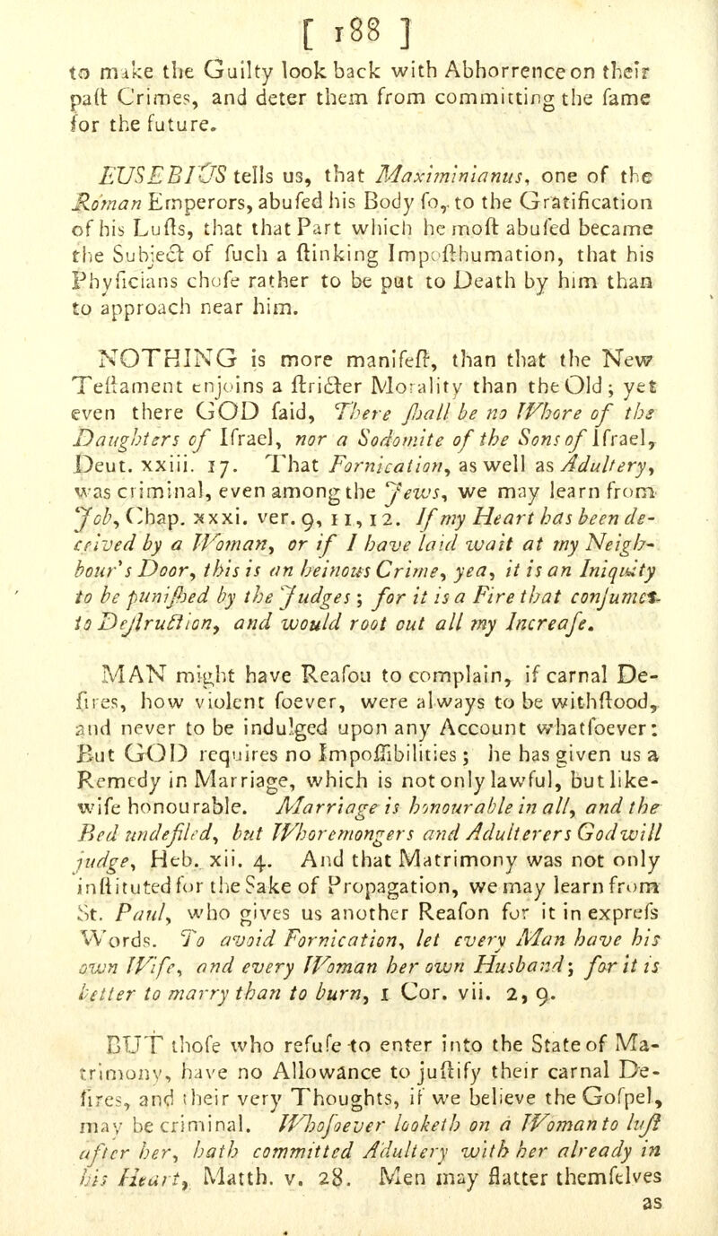 to make the Guilty lookback with Abhorrence on their paft Crimes, and deter them from committing the fame for the future. EUSEBrCTS tells us, that Maximinianus, one of the Roman Emperors, abufed his Body for to the Gratification of his Lufts, that that Part which he moft abufed became the Subjecl: of fuch a (linking Impofthumation, that his Phyficians chofe rather to be put to Death by him than to approach near him. NOTHING is more manifefr, than that the New Teftament enjoins a ftri£ter Morality than the Old; yet even there GOD faid, There fall be no JVhore of ibm Daughters of Ifrae], nor a Sodomite of the Sons of lfraely Deut. xxiii. 17. That Fornication, as well as Adultery, was criminal, even among the Jews, we may learn from Job, Chap. xxxi. ver. 9, 11,12. Jf my Heart has been de- ceived by a Woman, or if I have laid ivait at my Neigh- bour s Door, this is an heinous Crime, yea, it is an Iniquity to be punifoed by the Judges ; for it is a Fire that conjumel- to Dejhuclion, and would root out all my Increafe. MAN might have Reafoti to complain, if carnal De- fires, how violent foever, were always to be withftood, ?am\ never to be indulged upon any Account whatfoever: But GOD requires no Impo0ibitit:es; he has given us a Remedy in Marriage, which is not only lawful, but like- wife honou rable. Marriage is honourable in all, and the Pted undefiled, but Whoremongers and Adulterers Godwill judge, Heb. xii. 4. And that Matrimony was not only inftitutedfor the Sake of Propagation, we may learn from St. Paul, who gives us another Reafon for itinexprefs Words. To avoid Fornication, let every Man have his own Wife, and every Woman her own Husband\ for it is better to marry than to burn, 1 Cor. vii. 2,9. BUT thofe who refufe to enter into the State of Ma- trimony, have no Allowance to juftify their carnal De- fires, and their very Thoughts, if we believe theGofpel, may be criminal. WJjofoever looketh on a Woman to lujl after her, hath committed Adultery with her already in his Hearty Matth. v. 28. Men may flatter themfelves as