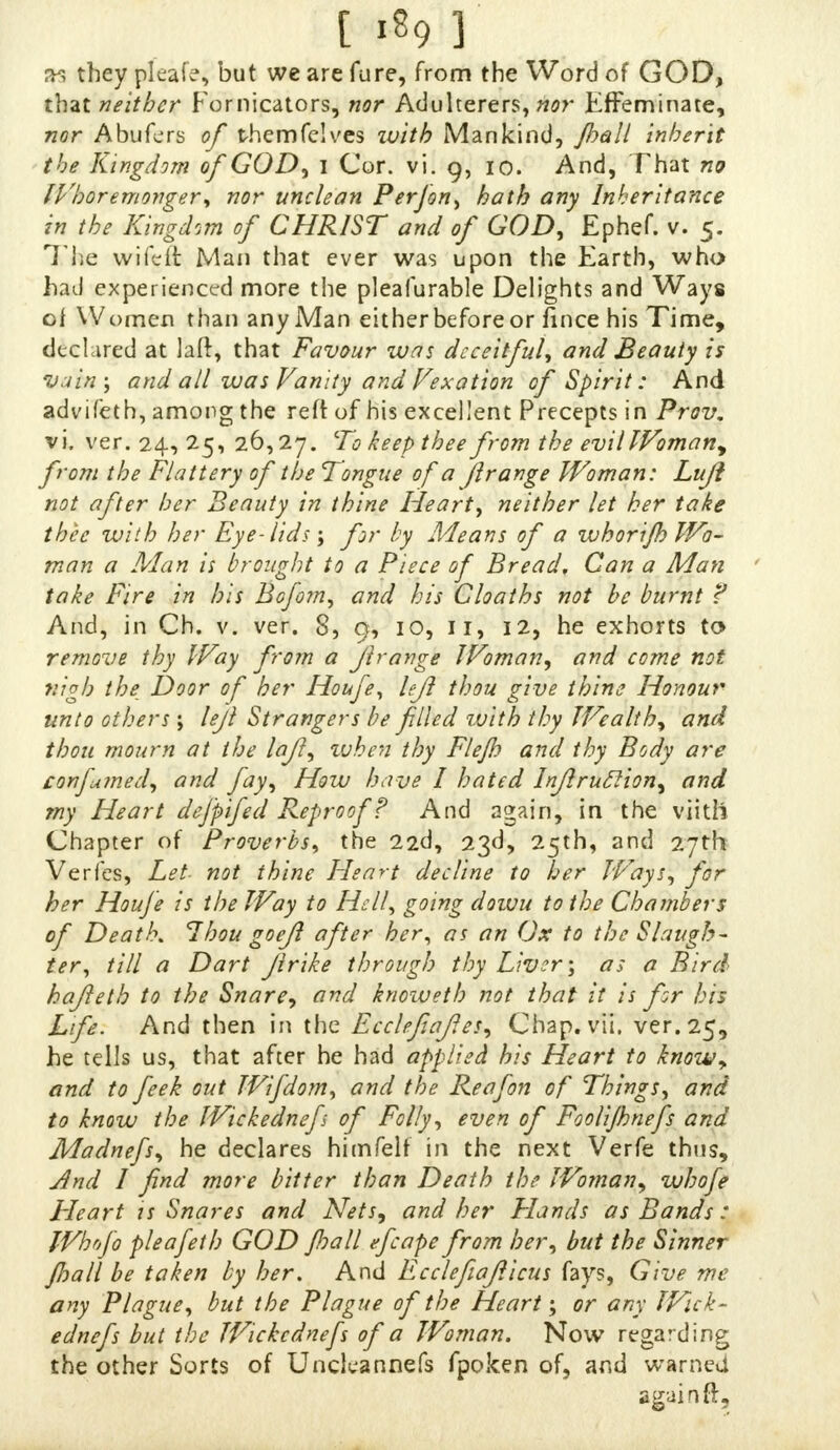 35 they pleafe, but we are fure, from the Word of GOD, that neither Fornicators, nor Adulterers, nor Effeminate, nor Abufers of themfclves with Mankind, /ball inherit the Kingdom of GOD, I Cor. ill 9, 10. And, That no Whoremonger* nor unclean Per Jon, hath any Inheritance in the Kingdom of CHRIST and of GOD, Ephef. v. 5. The wifdt Man that ever was upon the Earth, who had experienced more the pleafurable Delights and Ways of Women than any Man either before or fince his Time, declared at laft, that Favour was deceitful, and Beauty is vain-, and all was Vanity and Vexation of Spirit: And advifeth, among the reft of his excellent Precepts in Prov. vi. ver. 24, 25, 26,27. To keep thee from the evil Woman, from the Flattery of the Tongue of a Jlrange Woman: Luji not after her Beauty in thine Heart, neither let her take thee with her Eye-lids; for by Means of a whorijh Wo- man a Man is brought to a Piece of Bread, Can a Man take Fire in his Bofom, and his Cloaths not be burnt f And, in Ch. v. ver. 8, 9, 10, ii, 12, he exhorts to remove thy Way from a jlrange Woman, and come not nigh the Door of her Houfe, left thou give thine Honour unto others \ leji Strangers be filled with thy Wealth, and thou mourn at the lajl, ivhen thy Flejh and thy Body are confumed, and fay, How have I hated Injlruclion, and my Heart defpifed Reproof? And again, in the viith Chapter of Proverbs, the 22d, 23d, 25th, and 27th Verfes, Let not thine Heart decline to her Ways, for her Houfe is the Way to Hell, going dowu to the Chambers of Death. Thou goeji after her* as an Ox to the Slaugh- ter, till a Dart jlrike through thy Liveras a Bird hajleth to the Snare, and knoweth not that it is fr his Life. And then in the Ecclefiafes, Cbap.vii. ver. 25, he tells us, that after he had applied his Heart to knowy and to feek out Wifdom, and the Reafon of Things, and to know the Wickednefs of Folly, even of Foolijbnefs and Madnefs, he declares himfelf in the next Verfe thus, And I find more bitter than Death the Woman, whofe Heart is Snares and Nets, and her Flands as Bands : Whofo pleafeth GOD jhall efcape from her, but the Sinner Jhall be taken by her. And Ecclefeajlicus fays, Give me any Plague, but the Plague of the Heart; or any Wick- ednefs but the Wickednefs of a Woman. Now regarding the other Sorts of Unclcannefs fpoken of, and warned
