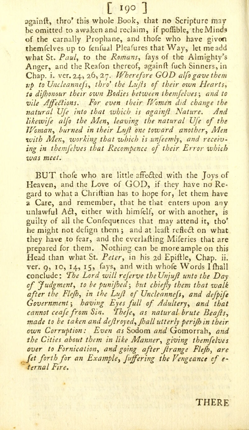 [ *9° ] againft, thro' this whole Book, that no Scripture may be omitted to awaken and reclaim, if poffible, theMinds of the carnally Prophane, and thofe who have given themfelves up to fenfual Pleafures that Way, let me add what St. Paul, to the Romans, fays of the Almighty's Anger, and the Reafon thereof, againft fuch Sinners, in Chap r ver. 24, 26,27. Wherefore GOD alfo gave them up toUncleanneJs, thro' the Lujls of their own Hearts, U dijhonour their own Bodies between themfelves-, and to vile Affeclions. For even their Women did chance the natural Ufe into that which is againft Nature. And hkewife alfo the Men, leaving the natural Ufe of the Tn* hurned iH their Lu$ 0nc toward another^Men with Men, tvorhng that which is unfeemly, and receiv- ing in themfelves that Recompence of their Error which ivas meet. BUT thofe who are little afFeded with the Toys of heaven, and the Love of GOD, if they have no Re- gard to what a Chriftian has to hope for, let them have 2 1 fV^t remember> that he that enters upon any unlawful A#, either with himfelf, or with another, is guilty of all the Confequences that may attend it, tbo' he might not defign them ; and at leaft refletf on what they have to fear, and the everlafting Miferies that are prepared for them Nothing can be moreampleon this Head than what St. Peter, in his 2d Epiflle, Chap ii ver. 9, 10, 14, 15, fays, and with whofe Words Ifhall conclude: The Lord will referve the Unjuft unto the Day of Judgment, to be punified, but chiefly them that walk after the Flejh m the Lujl of Uncleannefs, and defpife Government , having Eyes full of Adultery, and that cannot ceafe from Sin. Thefe, as natural brute Beafls made to be taken and dejlroyed, jhall utterly teri/hin their own Corruption: Even as Sodom and Gomorrah, and the Cities about them in like Manner, giving themfelves '/If0™'* going after Jlrange Flejh, are fet forth for an Example, fuffering the Vengeance of I THERE