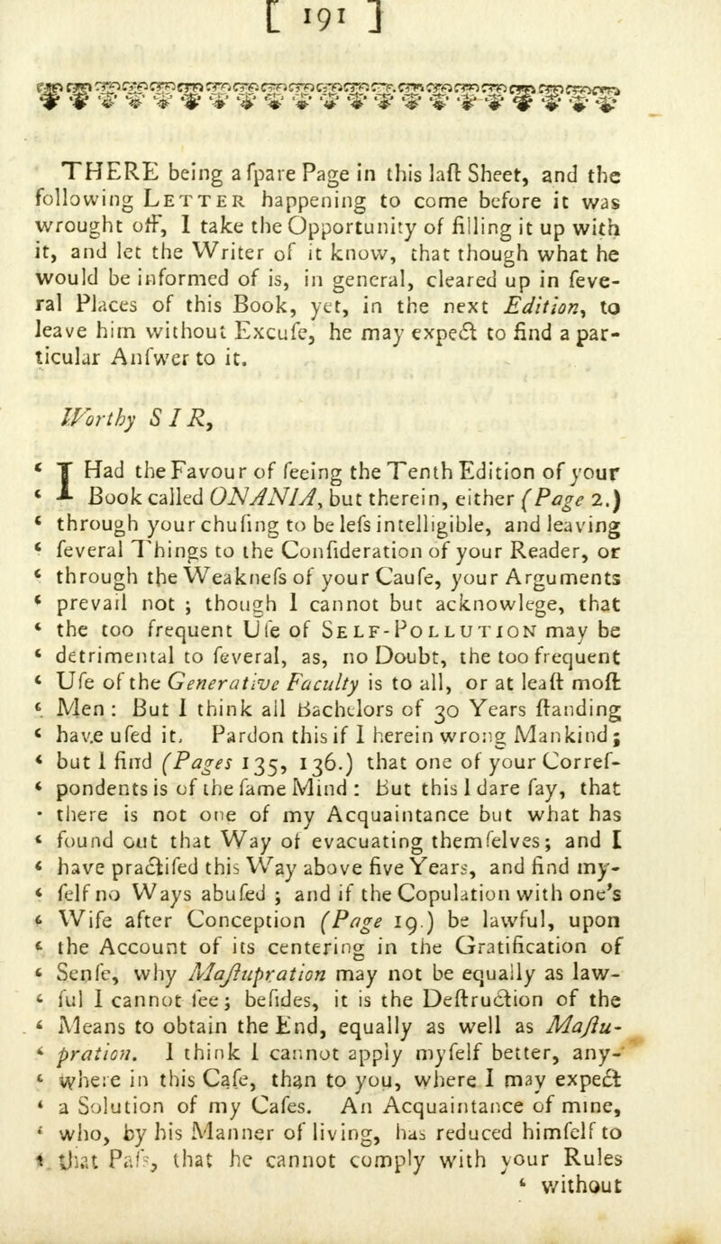cm rm cm cm cm cm ere. cm crn cm cm cjgs cro raw rro crn r?r> cr<ocrra # # %' %' %' %' %' %' *# %' <$ %' '3? %' % %' %• %' THERE being afpare Page in this laft Sheet, and the following Letter happening to come before it was wrought off, 1 take the Opportunity of filling it up with it, and let the Writer of it know, that though what he would be informed of is, in general, cleared up in feve- ral Places of this Book, yet, in the next Edition, to leave him without Excufe, he may exped to find a par- ticular Anfwer to it. ^Worthy SIR, . V  .. . * IHad the Favour of feeing the Tenth Edition of your Book called ONANIA, but therein, either (Page 2.) « through your chufing to be lefs intelligible, and leaving * feveral Things to the Confideration of your Reader, or \ through the Weak tie fs of yourCaufe, your Arguments « prevail not ; though 1 cannot but acknowlege, that « the too frequent life of Self-Pollution may be « detrimental to feveral, as, no Doubt, the too frequent < Ufe of the Generative Faculty is to all, or at leaft mod: i Men: But I think ail Bachelors of 30 Years ftanding < have ufed it. Pardon this if 1 herein wrong Mankind; < but I find (Pages 135, 136.) that one of your Corref- « pondentsis of the fame Mind : But this 1 dare fay, that • there is not one of my Acquaintance but what has ' found out that Way of evacuating themfelves; and I < have praclifed this Way above five Years, and find my- < felfno Ways abufed ; and if the Copulation with one's t Wife after Conception (Page 19.) be lawful, upon t the Account of its centering in the Gratification of ' Senfe, why Maftiipration may not be equaily as law- < ful I cannot fee; befides, it is the Deftrudion of the < Means to obtain the End, equally as well as Maflu- < pration. 1 think 1 cannot apply myfelf better, any- fc where in this Cafe, than to you, where I may expect * a Solution of my Cafes. An Acquaintance of mine, « who, by his Manner of living, has reduced himfelfto 1 that Pafs, that he cannot comply with your Rules <• without