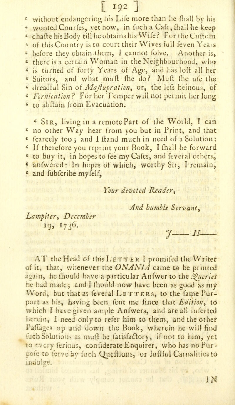 [ *92 1 c without endangering his Life more than he mall by his 4 wonted Cpurfes, yet how, in fuch a Cafe, mail he keep * chafte his Body till he obtains his Wife? For the Luftoni 4 of this Country is to court their Wives full feven Yeais 4 before they obtain them, I cannot folve. Another is, 6 there is a certain Woman in the Neighbourhood, who « is turned of forty Years of Age, and has loft all her * Suitors, and what muft fhe do? Muft (be ufe the « dreadful Sin of Majlupration, or, the lefs heinous, of c Fornication f For her 7'emper will not permit her Ion* 6 to abftain from Evacuation. c Sir, living in a remote Part of the World, I can c no other Way hear from you but in Print, and that * Scarcely too; and I ftand much in need of a Solution: 6 If therefore you reprint your Book, I mall be forward « to buy it, in hopes to fee my Cafes, and feveral others, i anfwered : In hopes of which, worthy Sir, I remain, t and fubferibe myfdf, Tour devoted Reader^ And humble Servant, Lampiter, December 19, 1736. AT the Head of this Letter I promifed the Writer of it, that, wiienever the ONAN1A came to be printed .mi, he fhould have a particular Anfwer to the Queries he had made; and 1 mould now have been as good as my Word, but that as feveral Letters, to the fame Pur- port as his, having been fent me fince that Edition^ to which J have given ample Anfwers, and are all infer ted herein, J need only to refer him to them, and the other Paftages up and down the Book, wherein he will find iuch Solutions as muft be fatisfadory, if not to him, yet to every ferious, considerate Enquirer, who has no Pur- pofe to ferve hy fuch Queftious, or Juilful Carnalities to indulge, IN