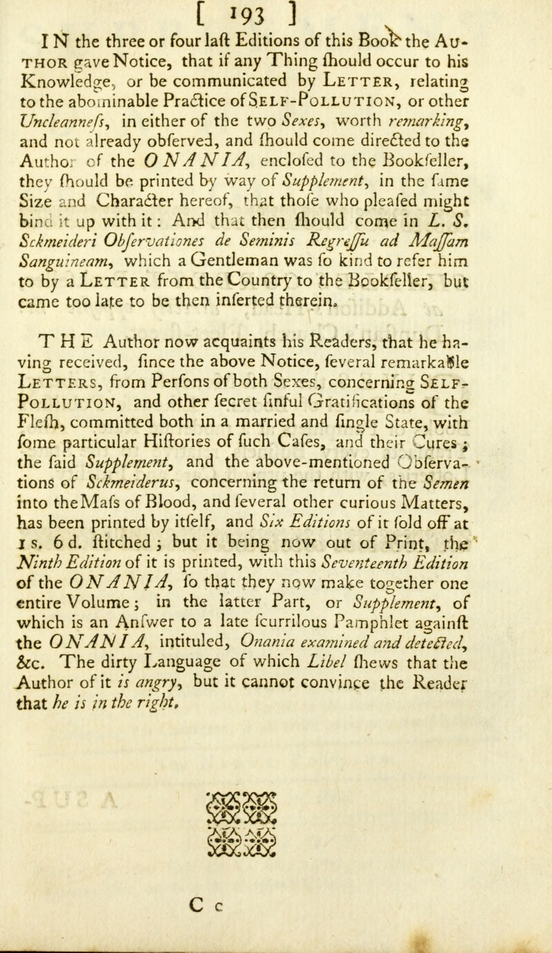 IN the three or four laft Editions of this Book the Au- thor ^ave Notice, that if any Thing mould occur to his Knowledge, or be communicated by Letter, relating to the abominable Praaice of Self-Pollution, or other Uncleannefs* in either of the two Sexes* worth remarking* and not already obferved, and fhould come directed to the Autho; of the 0 NANIA, enclofed to the Bookfcller, they mould be printed by way of Supple/nent* in the fame Size and Chara&er hereof, that thofe who pleafed might bine it up with it: And that then {hould come in L. S. Scbneideri Obfervationes de Seminis Regreffu ad Majfam Sanguineam* which a Gentleman was fo kind to refer him to by a Letter from the Country to the Bookfelier, but came too late to be then inferted therein. THE Author now acquaints his Readers, that he ha- ving received, fmce the above Notice, feveral remarkable Letters, from Perfons of both Sexes, concerning Self- Pollution, and other fecret finful Gratifications of the Flefh, committed both in a married and fmgle State, with fome particular Hiftories of fuch Cafes, and their Cures ; the faid Supplement* and the above-mentioned Obferva- tions of Sckmeiderus* concerning the return of the Semen into theMafs of Blood, and feveral other curious Matters, has been printed by itfelf, and Six Editions of it fold off at is. 6 d. ftitched ; but it being now out of Print, the Ninth Edition of it is printed, with this Seventeenth Edition of the ONANJA* fo that they nqw make together one entire Volume; in the latter Part, or Supplement* of which is an Anfwer to a late fcurrilous Pamphlet againft the O NAN I A* intituled, Onania exa?nined and detected. See. The dirty Language of which Libel fhews that the Author of it is angry* but it cannot convince the Reader that he is in the right. C c