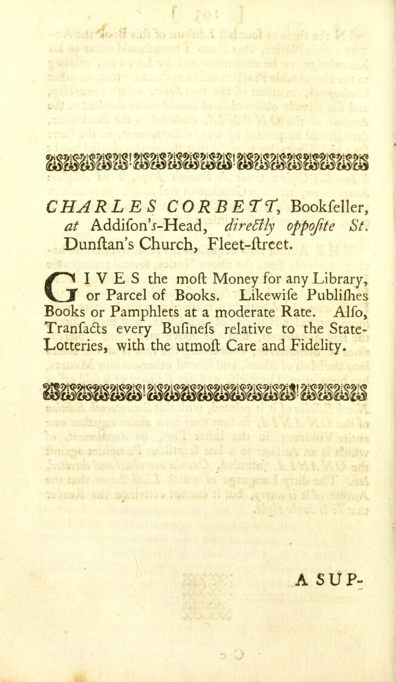 r CHARLES CORBET?, Bookfeller, at Addifon'j-Head, direBly oppojite St. Dunftan's Church, Fleet-ftrcet. GIVES the moft Money for any Library, or Parcel of Books. Likewife Publillies Books or Pamphlets at a moderate Rate. Alfo, Tranfa&s every Bufinefs relative to the State- Lotteries, with the utmoft Care and Fidelity. A SUP-