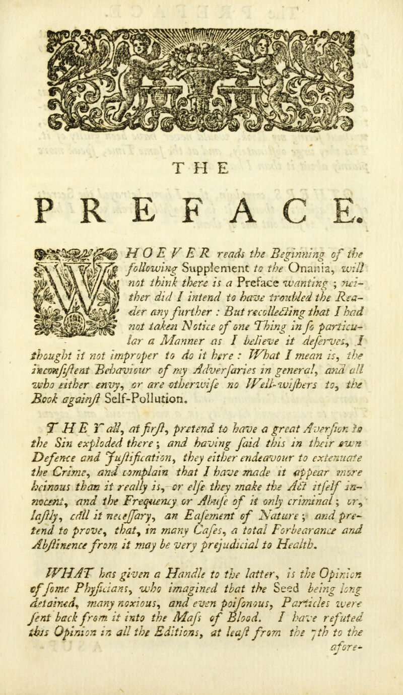 THE HPSIBS^eW H O E V E R reads the Beginning of the following Supplement to the Onania, will not think there is a Preface wanting ; wi- ther did I intend to have troubled the Rea- der any further : But recGlle&ing that I had not taken 'Notice of one Thing in fo ■particu- lar a Manner as I brieve it deferves, I thought it not improper to do it here : What I mean is, the mcmfeflent Behaviour of my Adverfaries in general, mid all who either envy, or are viherwije no Well-wijhers to, the Rook again]} Self-Pollution. THE Tali, at fir/?, pretend U have a great Averfion id the Sin exploded there \ and having faid this in their awn Defence end Jujlific ation, they either endeavour to extenuate the Crime, and complain that I have made it appear ?nore heinous than it really is, or elfe they ?nake the At! itfelf In- nocent, and the Frequency or Ahuje of it only criminal; &r, laftly, cdll it netejfary, an Eafement of Nature ; and pre- tend to prove, that, in many Cafes, a total Forbearance and Abjlinence frorn it may be very prejudicial to Health. WHAT has given a Handle to the latter, is the Opinion effome Phyfuians, who imagined that the Seed being long detained, many noxious, and even poifomus, Particles were fent back fram it into the Mafs of Shod. I have refuted ibis Opinion in all the Editions, at leaf? from the Jth to the afore-