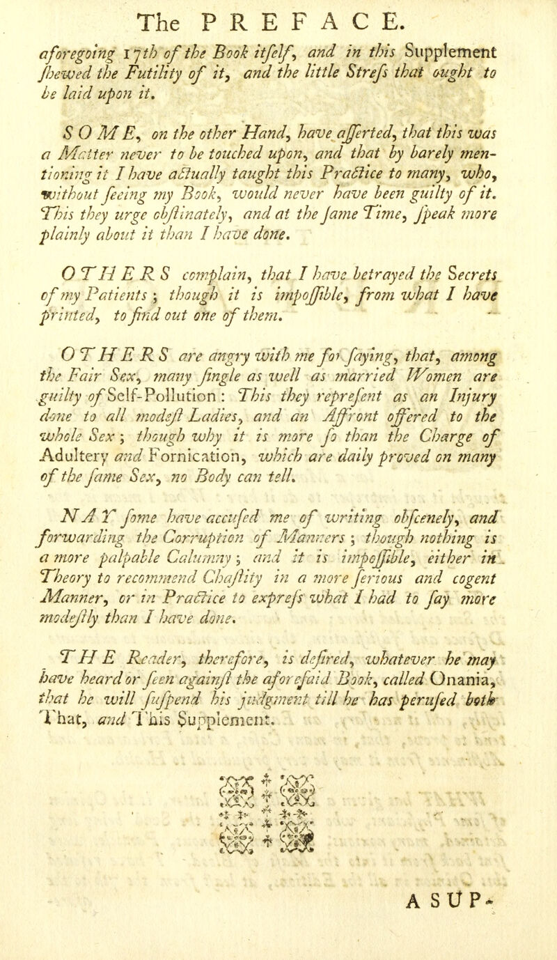 The PREFACE. aforegoing ijth of the Book itfelf, and in this Supplement Jhewed the Futility of it, and the little Strefs thai ought to he laid upon it, SOME, on the other Hand, have afferted, that this was a Mciter ?iever to he touched upon, and that by barely men- tioning it I have actually taught this Practice to many, who, without feeing my Book, would never have been guilty of it. This they urge objiinately, and at the Ja?ne Time, fipeak mora plainly about it than I have done. O TH E R S complain, that I have betrayed the Secrets of my Patients ; though it is impoffible, from what I have printed, to find out one of them. OTH E RS are angry with me for faying, that, among the: Fair Sex, many Jingle as well as ?narried Women are guilty of Self- Pollution : This they reprefent as an Injury done to all modejl Ladies, and an Affront offered to the whole Sex; though why it is more fo than the Charge of Adultery and Fornication, which are daily proved on many of the fame Sex, no Body can tell. NAT fome have accufed me of writing ohfcenely, and forwarding the Corruption of Manners ; though nothing is a more palpable Calumny j and it is impoffible, either in Theory to recomraend Cha/liry in a more fierious and cogent Manner, or in Practice to exprefis what I had to fay more modejlly than I Ixive done. THE Reader, therefore, is defired, whatever he may have heard or fie en again/1 the aforefaid Book, called Qnania, that he w$,\fuf$m$ his judgment till he has perufed brth i hat, and This Supplement.