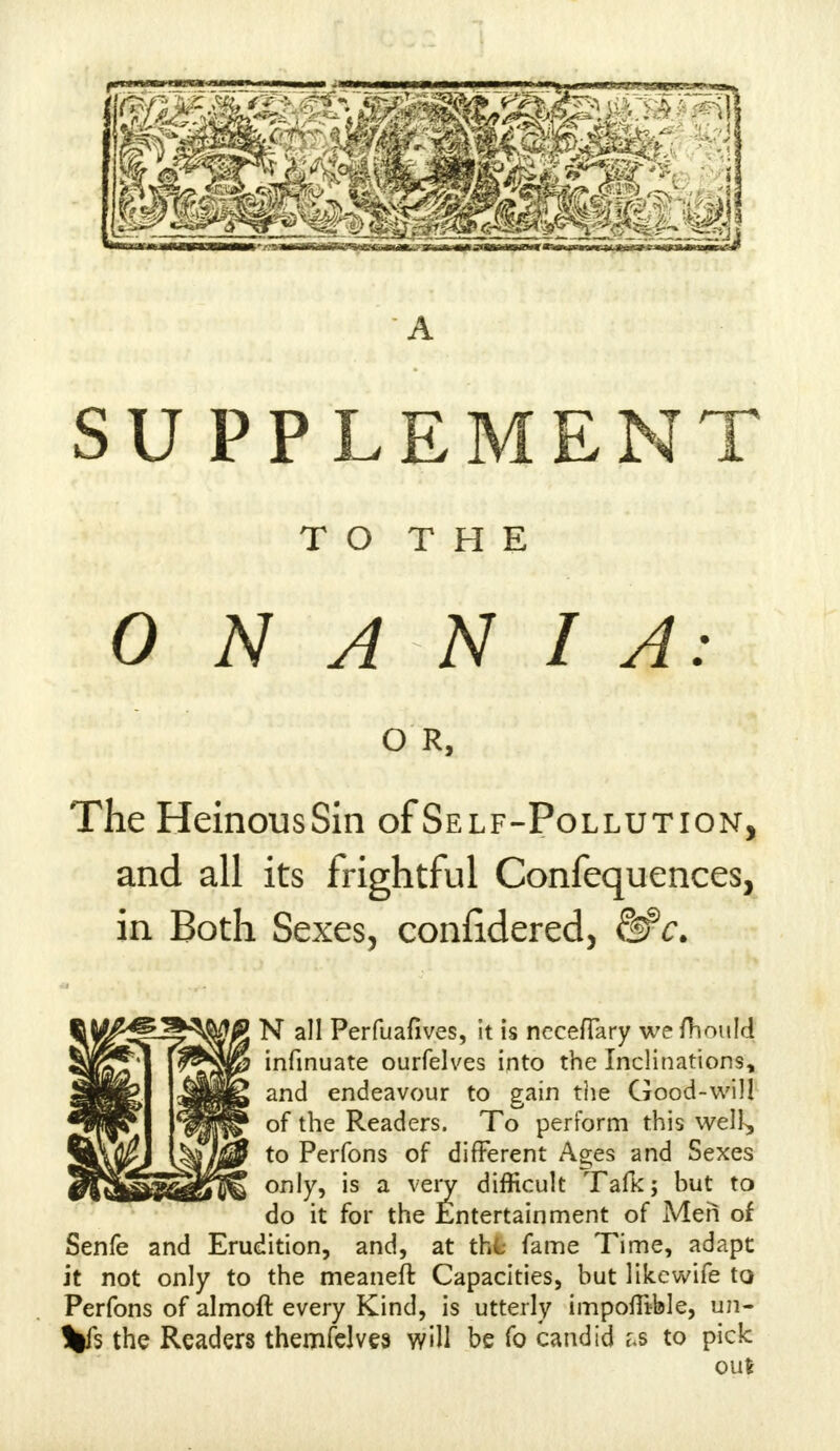 A SUPPLEMENT T O T H E 0 N A N I A: O R, The HeinousSin of Self-Pollution, and all its frightful Confequences, in Both Sexes, confidered, 8#*. N all Perfuafives, it is nccefTary we fhould infinuate ourfelves into the Inclinations, and endeavour to gain the Good-will of the Readers. To perform this well, to Perfons of different Ages and Sexes only, is a very difficult Talk; bur^ to do it for the Entertainment of Men of Senfe and Erudition, and, at thfc fame Time, adapt it not only to the meaneft Capacities, but likewife to Perfons of almoft every Kind, is utterly impofiible, un- Vs the Readers themfelves will be fo candid &s to pick out