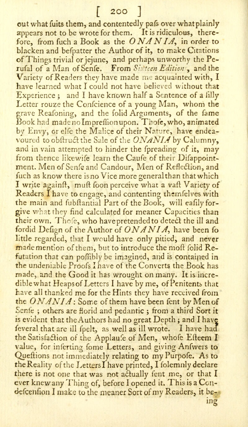 out what fuits them, and contentedly pafs over whatplainly appears not to be wrote for them. It is ridiculous, there- fore, from fuch a Book as the ONANIA, in order to blacken and befpatter the Author of it, to make Citations of Things trivial or jejune, and perhaps unworthy the Pe- rufal of a Man ofSenfe. From Sirtcen Edition > and the Variety of Readers they have made me acquainted with, I have learned what I could not have believed without that Experience ; and I have known half a Sentence of a iilly Letter rouze the Confcience of a young Man, whom the grave Reafoning, and the folid Arguments, of the fame Book had made no Impreifion upon. Thofe, who, animated by Envy, or elfe the Malice of their Nature, have endea- voured to obftruct the Sale of the ONANIA by Calumny, and in vain attempted to hinder the (preading of it, may from thence likewife learn theCaufe of their Difappoint- ment. Men of Senfe and Candour, Men of Reflexion, and fuch as know there is no Vice more general than that which I write againft, muft foon perceive what a van1 Variety of Readers I have to engage, and contenting themfelves with the main and fubftantial Part of the Book, will eafily for- give what they find calculated for meaner Capacities than their own. Thofe, who have pretended to detect the ill and fordid Defign of the Author of ONAN1A, have been fo little regarded, that I would have only pitied, and never made mention of them, but to introduce the mod: folid Re- futation that can pofnbly be imagined, and is contained in the undeniable Proofs I have of the Converts the Book has made, and the Good it has wrought on many. It is incre- dible what Heaps of Letters I have by me, of Penitents that have all thanked me for the Hints they have received from the ON AN IA: Some of them have been fent by Men of Senfe ; others are florid and pedantic ; from a third Sort it is evident that the Authors had no great Depth j and I have feveral that are ill fpelt, as well as ill wrote. I have had the Satisfaction of the Applaufe of Men, whofe Efteem I value, for inferring fome Letters, and giving Anfwers to Queftions not immediately relating to my Purpofe. As to the Reality of the Letters I have printed, I folemnly declare there is not one that was not actually fent me, or that I ever knew any Thing of, before I opened it. This is a Con- d-efcenfion I make to the meaner Sort of my Readers, it be-: ing