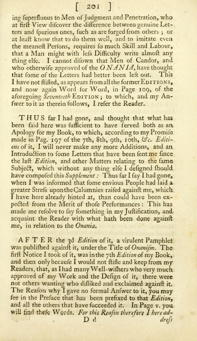 incr fuperfiuous to Men of Judgment and Penetration, who at°firft View difcover the difference between genuine Let- ters and fpurious ones, fuch as are forged from others ; or at leaft know that to do them well, and to imitate even the meaneft Perfons, requires fo much Skill and Labour, that a Man might with lefs Difficulty write almoft any thing elfe. I cannot difown that Men of Candor, and who otherwife approved of the O NANIAMve thought that fome of the Letters had better been left out. 1 his I have not {lifted, as appears fromallthe former Editions, and now again Word for Word, in Page 109, of the aforegoing Seventeeth Edition; to which, and my An- fwer to it as therein follows, I refer the Reader. THUS far I had gone, and thought that what has been faid here was fufficient to have ferved both as an Apology for my Book, to which, according to my rromiie made in Pag. 197 of the yth, 8th, 9th, 10th, &c. Editi- ons of it, I will never make any more Additions, and an Introdu£tion to fome Letters that have been fentme fince the laft Edition, and other Matters relating to the lame Subject which without any thing elfe I defigned jhould have compofed this Supplement: Thus far I fay I had gone, when I was informed that fome envious People had laid a greater Strefs upon the Calumnies raifed againft me, which. I have here already hinted at, than could have been ex- peded from the Merit of thofe Performances: This ha? made me refolve to fay fomcthing in my Judication, and acquaint the Reader v/ith what hath been done againft me, in relation to the Onania. AFTER the 3d Edition of it, a virulent Pamphlet was publifhed againft it, under the Title oWnanifm. The firft Notice I took of it, was in the 7 th Edition of my Book, and then only becaufe I would not ftifle and keep from my Readers, that, aslhad many Well-wifhers who very much approved of my Work and the Defign of it, there were not others wanting who difliked and exclaimed againft it. The Reafon why I gave no formal Anfwer to it, you may fee in the Preface that has been prefixed to that Edition, and all the others that have fucceeded it. In Page v. you Will find thefe Words. For this Reafon therefore I here ad- D d fafi