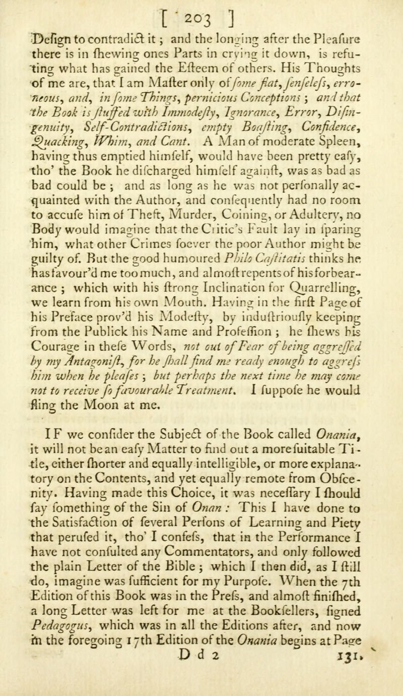 I'203 ] Befign to contraJia it; and the longing after the Pleafure there* is in {hewing ones Parts in crying it down, is refu- ting what has sained the Efteem of others. His Thoughts of me are, that I am Mafter only oi'feme fiat, Jenfelefs, erro- neous, and, in feme Things, pernicious Conceptions ; anithat 'the Book is fluffed with hnmodefly, Ignorance, Error, Di/t?i- ■ tenuity, Self-Contradictions, empty Boaflmg, Confidence, Quacking, Whim, and Cant. A Man of moderate Spleen, having thus emptied himfelf, would have been pretty eafy, tho' the Book he difcharged himfelf againft, was as bad as bad could be ; and as long as he was not perfonally ac- quainted with the Author, and confequently had no room to accufe him of Theft, Murder, Coining, or Adultery, no Body would imagine that the Clitic's Fault lay in lparmg him, what other Crimes foever the poor Author might be guilty of. But the good humoured Phiio Caftitatis thinks he has favour'd me too much, and al molt repents of his forbear- ance ; which with his ftron^ Inclination for Quarrelling, we learn from his own Mouth. Having in the firft Page of his Preface prov'd his Modeily, by induttrioufly keeping from the Publick his Name and Profeflion ; he mews his Courage in thefe Words, not out of Fear of being aggrefled by my ^nta^onifl, for he Jhall find nut ready enough to aggrefs him when he pleafes \ but perhaps the next tune he may com? not to receive fo favourable Treatment. I fuppofe he would Rinz the Moon at me, IF we confider the Subjeft of the Book called Onania, it will not bean eafy Matter to find out a morefuitable Ti- tle, either (horter and equally intelligible, or more explana- tory on the Contents, and yet equally remote from Obfce- nity. Having made this Choice, it was neceflary I mould fay fomething of the Sin of Onan : This I have done to the Satisfaaion of feveral Perfons of Learning and Piety that perufed it, tho' I confefs, that in the Performance I have not confulted any Commentators, and only followed the plain Letter of the Bible ; which I then did, as I ft'dl do, imagine was fufficient for my Purpofe. When the 7th Edition of this Book was in the Prefs, and almoft finiftied, a long Letter was left for me at the Bookfellers, figned Pedagogus, which was in all the Editions after, and now m the fore^oina; 17th Edition of the Onania begins atPagre ° D d 2 IJXi