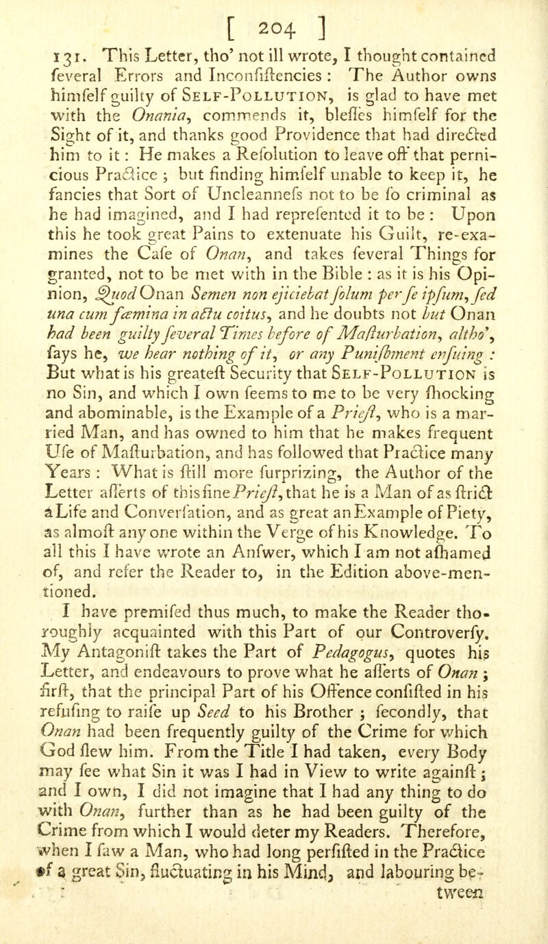 131. This Letter, tho' not ill wrote, I thought contained feveral Errors and Inconfiftencies : The Author owns himfelf guilty of Self-Pollution, is glad to have met with the Onania, commends it, bleflcs himfelf for the Sight of it, and thanks good Providence that had directed him to it: He makes a Refolution to leave off that perni- cious Practice ; but finding himfelf unable to keep it, he fancies that Sort of Uncleannefs not to be fo criminal as he had imagined, and I had reprefented it to be : Upon this he took great Pains to extenuate his Guilt, re-exa- mines the Cafe of Onan, and takes feveral Things for granted, not to be met with in the Bible : as it is his Opi- nion, ^uod Onan Semen non ejiciebat folum per J} ipfumffed una cum fcsmina in aftu coitus, and he doubts not but Onan had been guilty feveral Times before of Maflurbation, altho\ fays he, we hear nothing of it, or any Punifbment enfuing : But what is his greateft Security that Self-Pollution is no Sin, and which I own feems to me to be very fhocking and abominable, is the Example of a Priifi, who is a mar- ried Man, and has owned to him that he makes frequent Ufe of Mafturbation, and has followed that Practice many Years : What is ftill more furprizing, the Author of the Letter afierts of this fine Priejl, that he is a Man of as ftricT: a Life and Converfation, and as great an Example of Piety, as almoft anyone within the Verge of his Knowledge. To all this I have wrote an Anfwer, which I am not afhamed of, and refer the Reader to, in the Edition above-men- tioned. I have premifed thus much, to make the Reader tho- roughly acquainted with this Part of our Controverfy. My Antagonift takes the Part of Pedagogics, quotes his Letter, and endeavours to prove what he afierts of Onan ; firfr, that the principal Part of his Offence confifted in his refufing to raife up Seed to his Brother ; fecondly, that Onan had been frequently guilty of the Crime for which God flew him. From the Title I had taken, every Body may fee what Sin it was I had in View to write againfr; and I own, I did not imagine that I had any thing to do with Onan, further than as he had been guilty of the Crime from which I would deter my Readers. Therefore, when I faw a Man, who had long perfifted in the Practice #f a great Sin, fluctuating in his Mincf 3 and labouring be- tween