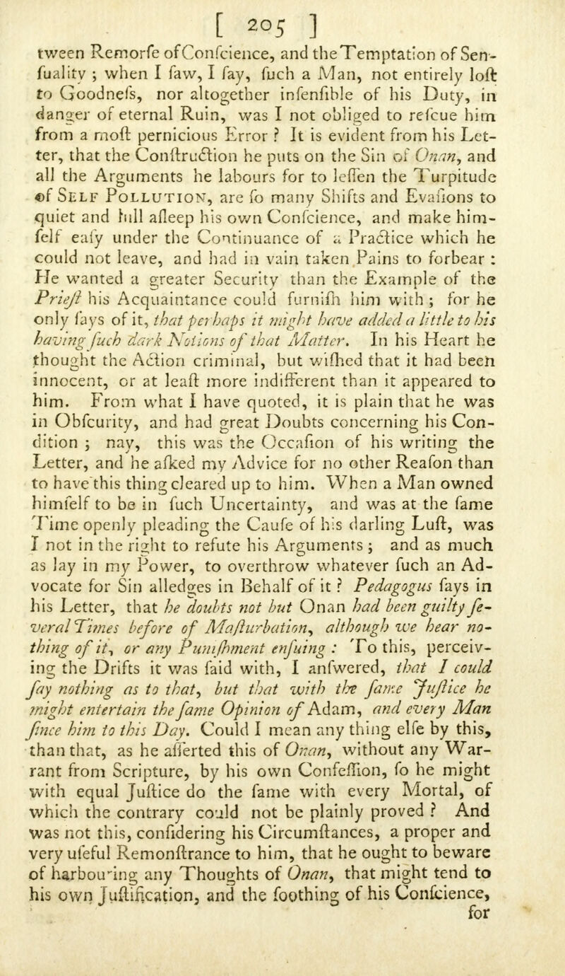 [ 2°5 ] tween Remorfe ofConfcience, and the Temptation of Sen- fualitv when I favv, I fay, fuch a Man, not entirely loft to Goodnefs, nor altogether infenfible of his Duty, in danger of eternal Ruin, was I not obliged to refcue him from a rnoft pernicious Error ? It is evident from his Let- ter, that the ConftrucYion he puts on the Sin of Onan, and all the Arguments he labours for to leflen the Turpitude €>f Self Pollution, are fo many Shifts and Evafions to quiet and hill afleep his own Conscience, and make him- felf eafy under the Continuance of a Practice which he could not leave, and had in vain taken Pains to forbear: He wanted a greater Security than the Example of the Priejl his Acquaintance could furnifli him with ; for he only fays of it, that perhaps it mght have added a little to his having 'fuch dark Notions of that Matter. In his Heart he thought the Action criminal, but wifhed that it had been innocent, or at leaft more indifferent than it appeared to him. From what I have quoted, it is plain that he was in Obfcurity, and had great Doubts concerning his Con- dition ; nay, this was the Occafion of his writing the Letter, and'he afked my Advice for no other Reafon than to have this thing cleared up to him. When a Man owned himfelf to be in fuch Uncertainty, and was at the fame Time openly pleading the Caufe of his darling Luft, was I not in the right to refute his Arguments ; and as much as lay in my Power, to overthrow whatever fuch an Ad- vocate for Sin alledo;es in Behalf of it ? Pedagogus fays in his Letter, that he doubts not but Onan had been guilty fe- veral Times before of Mafturbation, although we hear no- thing of 'tii or any Pumjhment enfuing : To this, perceiv- ing the Drifts it was faid with, I anfwered, that I could fa] nothing as to that, but that with the fame Jujlice he might entertain the fame Opinion of Adam, and every Man fince him to this Day. Could I mean any thing elfc by this, than that, as he afierted this of Onan, without any War rant from Scripture, by his own Confeflion, fo he might with equal Juftice do the fame with every Mortal, of which the contrary could not be plainly proved ? And was not this, confidering his Circumftances, a proper and very ufeful Remonftrance to him, that he ought to beware of harbou-ing any Thoughts of Onan, that might tend to his own Justification, and the foothing of his Confidence, fnr