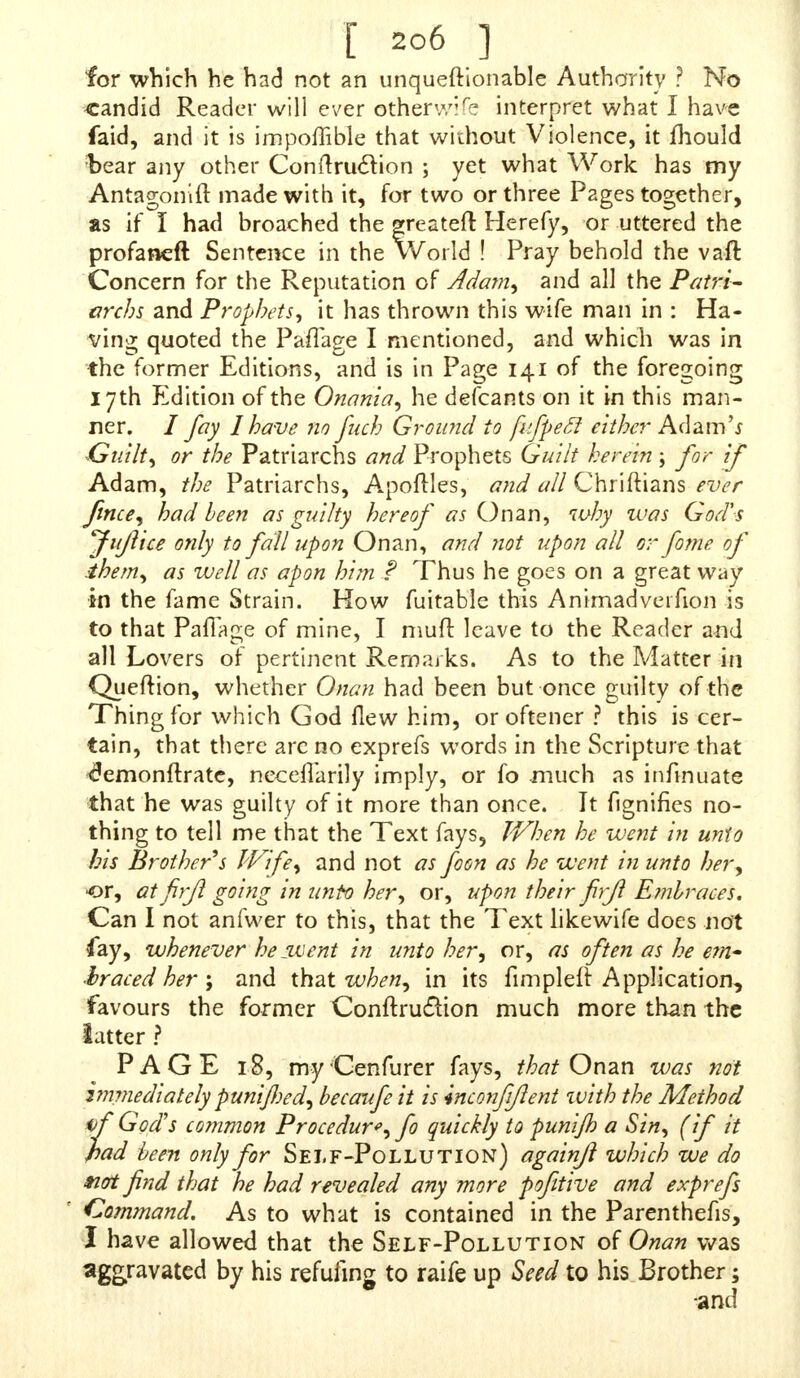 for which he had not an unqueftionable Authority ? No candid Reader will ever other wife interpret what I have faid, and it is impoffible that without Violence, it mould bear any other Conftruclion ; yet what Work has my Antagonift made with it, for two or three Pages together, as if I had broached the greatefl Herefy, or uttered the profaned Sentence in the World ! Pray behold the vaft Concern for the Reputation of Jdam, and all the Patri- archs and Prophets, it has thrown this wife man in : Ha- ving quoted the PafTage I mentioned, and which was in the former Editions, and is in Page 141 of the foregoing 17th Edition of the Onania, he defcants on it in this man- ner. / fay I have no fuch Ground to fifpecl either Adam's Guilt, or the Patriarchs and Prophets Guilt herein ; for if Adam, the Patriarchs, Apoftles, and all Chriftians ever finee, had been as guilty hereof as On an, why ivas God's Jujlice only to fall upon Onan, and not upon all or fome of ihem, as well as apon him ? Thus he goes on a great way in the fame Strain. How fuitable this Animadveifion is to that Paflage of mine, I muft leave to the Reader and all Lovers of pertinent Remarks. As to the Matter in Queftion, whether Onan had been but once guilty of the Thing for which God flew him, or oftener ? this is cer- tain, that there are no exprefs words in the Scripture that <f?emonftrate, neceflarily imply, or fo much as infinuate that he was guilty of it more than once. It fignifies no- thing to tell me that the Text fays. When he went in unto his Brother's Wife, and not as foon as he went in unto her, or, atfirjl going in unto her, or, upon their firjl Embraces. Can I not anfwer to this, that the Text likewife does not fay, whenever hejuient in unto her, or, as often as he em- braced her; and that when, in its fimpleft Application, favours the former Conftru&ion much more than the latter ? PAGE 18, my Cenfurer fays, that Onan was not i?nmediately punifjed, becaufe it is inconfijlent zuith the Method if God's common Procedure, fo quickly to punijh a Sin, (if it had been only for Self-Pollution) againjl which we do tiot find that he had revealed any more pofitive and exprefs ' Command. As to what is contained in the Parenthefis, I have allowed that the Self-Pollution of Onan was aggravated by his refufing to raife up Seed to his Brother; ■and