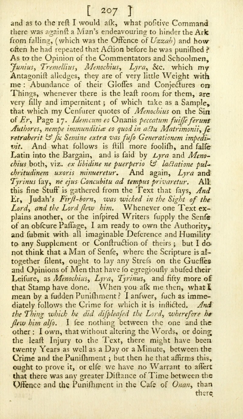 [ 20/ T and as to the reft: I would afk, what pofaive Command there was asrainft a Man's endeavouring to hinder the Ark from falling, (which was the Offence of Uzzah) and how often he had repeated that Action before he was punifhed ? As to the Opinion of the Commentators and Schoolmen, Junius, TremdliuS) Menochius, Lyra, Sec. which my Antagonift alledges, they are of very little Weight with me : Abundance of their Gloffes and Conjectures on Things, whenever there is the leaft room for them, are very filly and impernitent; of which take as a Sample, that which my Cenfurer quotes of Menochius on the Sin of Er, Page 17. Idem cum eo Onanis peccatum fuiffe ferunt Author es, nempe immunditits eo quod in aftu Matrimonii, fe retraherit & Jic Semine extra vas fufo Generationem impedi,- vit. And what follows is ftill more foolifh, and falfe Latin into the Bargain, and is faid by Lyra and Meno- chius both, viz. ex libidine ne puerperio laclatione pul~ chritudinem uxor is minueretur. And again, Lyra and Tyrinus fay, ne ejus Concubitu ad tempus privaretur. AUl this fine Stuff is gathered from the Text that fays, And Er, Judah'j Firjl-born, ivas wicked in the Sight of the Lordy and the Lord flew him. Whenever one Text ex- plains another, or the infpired Writers fupply the Senfe of an obfeure Paffage, I am ready to own the Authority*, and fubmit with all imaginable Deference and Humility to any Supplement or Conftruction of theirs; but I da not think that a Man of Senfe, where the Scripture is al- together fdent, ought to lay any Strefs on the Gueffes and Opinions of Men that have fo egregiouHy abufed their Leifure, as Menochius, Lyra, Tyrinus, and fifty more of that Stamp have done. When you afk me then, what! mean by a fudden Punifhment ? I anfwer, fuch as imme- diately follows the Crime for which it is inflicted. And the Thing which he did difpleafed the Lord, wherefore he jltw him alfo. I fee nothing between the one and the other : I own, that without altering the Words, or doing; the leaft Injury to the Text, there might have been twenty Years as well as a Day or a Minute, between the Crime and the Punifhment ; but then he that affirms this, ou^ht to prove it, or elfe we have no Warrant to ailert that there was any greater Diftance of Time between the Offence and the Punifhment in the Cafe of Onan, than there.