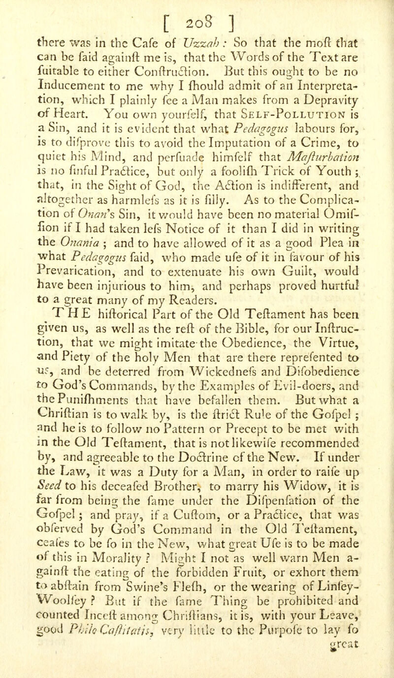 there was in the Cafe of Uzzah: So that the mofi Chat can be faid againft me is, that the Words of the Text are fuitable to either Conftruelion. But this ought to be no Inducement to me why I mould admit of an Interpreta- tion, which I plainly fee a Man makes from a Depravity of Heart. You own yourfelf, that Self-Pollution is a Sin, and it is evident that what Pedagogus labours for, is to difprove this to avoid the Imputation of a Crime, to quiet his Mind, and perfuade himfclf that Majhirbation is no fmful Praclice, but only a foolim Trick of Youth ; that, in the Sight of God, the AcYion is indifferent, and altogether as harmlefs as it is filly. As to the Complica- tion of Onans Sin, it would have been no material Omif- fion if I had taken lefs Notice of it than I did in writing the Omnia ; and to have allowed of it as a good Plea in what Pedagogus faid, who made ufe of it in favour of his Prevarication, and to extenuate his own Guilt, would have been injurious to him, and perhaps proved hurtful to a great many of my Readers. THE hiftorical Part of the Old Teftament has been given us, as well as the reft of the Bible, for our Inftruc- tion, that we might imitate-the Obedience, the Virtue, and Piety of the holy Men that are there reprefented to uf, and be deterred from Wickednefs and Difobedience to God's Commands, by the Examples of Evil-doers, and the Punifhments that have befallen them. But what a Chriftian is to walk by, is the ftrict Rule of the Gofpel ; and he is to follow no Pattern or Precept to be met with in the Old Teftament, that is notlikewife recommended by, and agreeable to the Doctrine of the New. If under the Law, it was a Duty for a Man, in order to raife up Seed to his deceafed Brother, to marry his Widow, it is far from being the fame under the Difpenfation of the Gofpel; and pray, if a Cuftom, or a Practice, that was obferved by God's Command in the Old Teftament, ceafes to be fo in the New, what great Ufe is to be made of this in Morality ? Might I not as well warn Men a- gainft the eating of the forbidden Fruit, or exhort them toabftain from Swine's Flefh, or the wearing of Linley- Woolfey ? But if the fame Thing be prohibited and counted Inceft among Chriftians, it is, with your Leave, good PhUoQajlviaih^ very link* to the Purpofe to lay fo «reat m