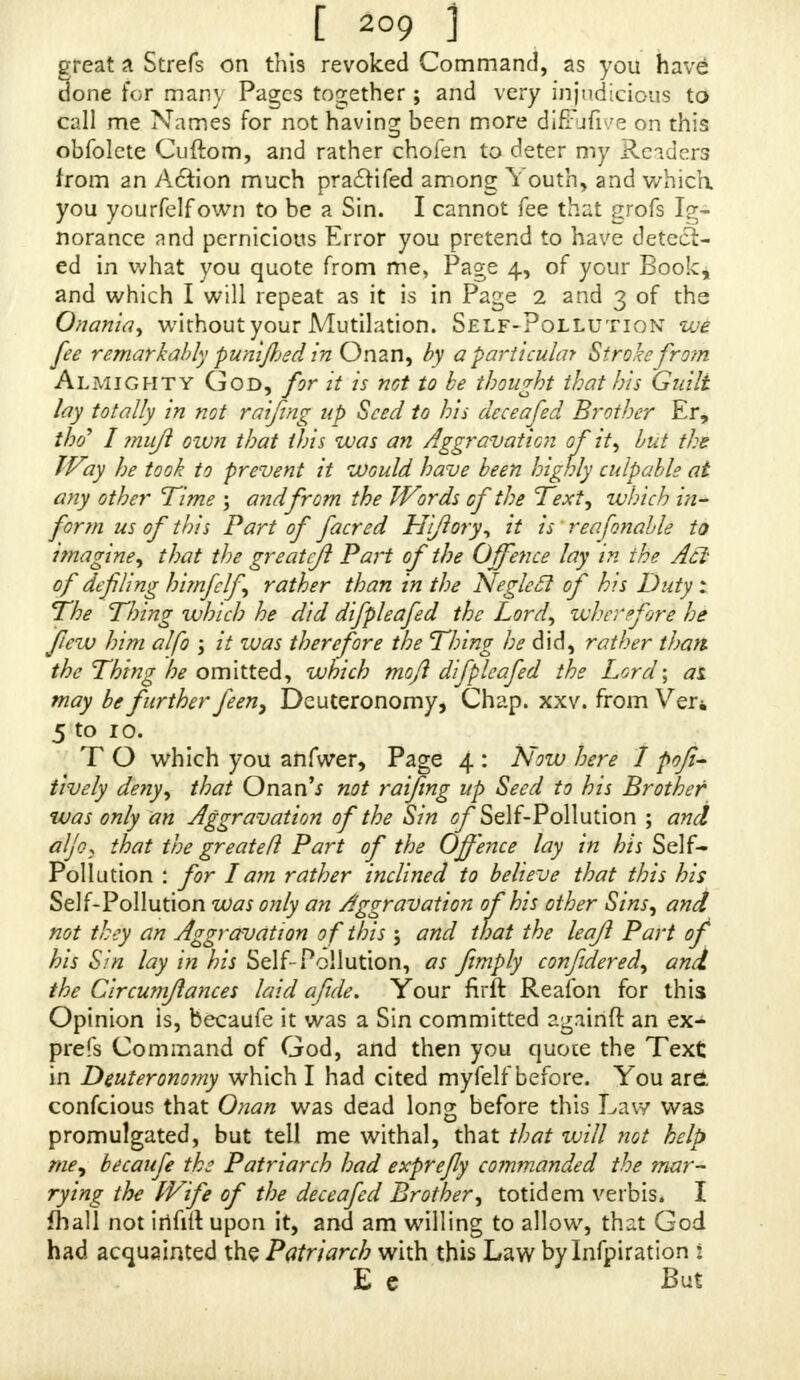 [ *°9 1 great a Strefs on this revoked Command, as you have done for many Pages together; and very^injudicious td call me Names for not having been more diffufive on this obfolete Cuftom, and rather chofen to deter my Reader from an Aftion much praftifed among It outn, and which you yourfelf own to be a Sin. I cannot fee that grofs lg norance and pernicious Error you pretend to have detect- ed in what you quote from me, Page 4, of your Boole, and which I will repeat as it is in Page 2 and 3 of the Onank, without your Mutilation. Self-Pollutionwe fee remarkably punned in Onan, by a particular Stroke from Almighty God, for it is not to be thought that his GmJt lay totally in not raifing up Seed to his deceafed Brother Hr, tlyf I muft own that this was an Aggravation of it, but the Way he took to prevent it would have been highly culpable at any other Time ; and from the Words of the Text, which in- form us of this Part of facred Hiftory, it n reafonable to imagine that the greatcjl Part of the Offence lay m ihe Act of defiling himfclf rather than in the Neglect of hs Duty 1 The Thin? which he did difpleafed the Lord, wherefore he flew him alfo ; it was therefore the Thing he did, rather than the Thing 'he omitted, which moft difpleafed the Lord- ai may be further feen, Deuteronomy, Chap. xxv. from Ver, 5 TO* which you anfwer, Page 4 : Now here I posi- tively deny, that Onan'* not raifing upSd %kis Brother was only an Aggravation of the Sin of Self-Pollution - and alio, that the greatefl Part of the Offence lay in /^ Self- Pollution : for lam rather inclined to believe that this his Self-Pollution was only an Aggravation of his other Sins, and not they an Aggravation of this 5 and that the leajfi Part of his 8m lay in his Self-Pollution, as fimply confidered, and the Circumfiances laid afide. Your nrft Reafon for this Opinion is, becaufe it was a Sin committed againft an ex- pre* Command of God, and then you quote the Text in Deuteronomy which I had cited myfelt beiore. You are. confeious that Onan was dead long before this Law was promulgated, but tell me withal, that that will not help me, becaufe the Patriarch had exprefly commanded the mar- rying the Wife of the deceafed Brother, totidem verbis. 1 fhall not irifift upon it, and am willing to allow, that God had acquainted the Patriarch with this Law by Inflation E e mx