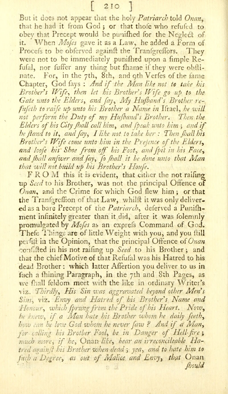 But it does not appear that the holy Patriarch told Onan, that he had it from God ; or that thole who refuftd to obey that Precept would be punimed for the Neglect of it. When Mofes gave it as a Law, he added a Form of Procefs to be obferved againft the TranfgrefTors. They were not to be immediately punifhed upon a fimple Re- fufal, nor fufTer any thing but fhame if they were obfti- nate. For, in the 7th, 8th, and 9th Verfes of the fame Chapter, God fays : And if the Man like not to take his Brother s Wife, then let his Brother s Wife go up to the Gate unto the Elders, and fay, My Hufband's Brother re- fufith to raife up unto his Brother a Name in Ifrael, he will not perform the Duty of ?ny Hufhand's Brother. Then the Elders of his City fall call him, and fpeak unto him ; and if he ftand to it, and fay, I like not to take her : Then Jhall his Brother's Wife co?ne unto him in the Prejence of the Elders* and loofe his Shoe from off his Foot, andfpit in his Face, and Jhall anfwer arid fay, fo jhall it be done unto that Man that will not build up his Brother's Floufe. FROM this it is evident, that either the not raifing up Seed to his Brother, was not the principal Offence of Onan, and the Crime for which God flew him ; or that the Tranfgreffion of that Law, whiift it was only deliver- ed as a bare Precept of the Patriarch, deferved a Punifh- ment infinitely greater than it did, after it was folemnly promulgated by Mofes as an exprefs Command of GocL Thefe Thidgs are of little Weight with you, and you (till perM in the Opinion, that the principal Offence of Onan conf.fted in his not raifing up Seed to his Brother ; and that the chief Motive of that Refufal was his Hatred to his dead Brother: which latter AfTertion you deliver to us in fuch a fhining Paragraph, in the 7th and 8th Pages, as we fhaM feldom meet with the like in ordinary Writer's viz. Thirdly, His Sin was aggravated beyond other Mens Sins, viz. Envy and Hatred of his Brother s Name and Honour, which fprungfrom the Pride of his Heart. Now, he knew, if a Man hate his Brother whom he daily feeth, how can he love God whom he never faw ? And if a Man, for calling his Brotber Fool, be in Danger of Hell-fire ; much more, if he, Onan- like, bear an irreconcileable Ha- tred again]} his Brother when dead; yea, and to hate him to fuch a Degree, as oat of Malice and Envyy that Onan fiould