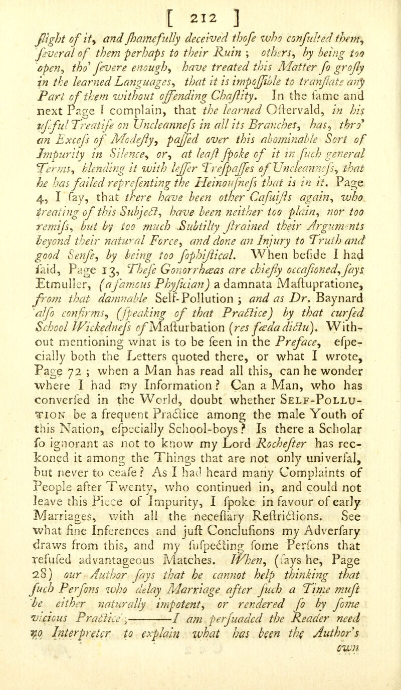 fight of it, and Jhamefully deceived thofe who confulted them, flvcral of them perhaps to their Ruin ; others, by being too open, tho^ fevere enough, have treated this Matter fo grofly in the learned Languages, that it is impojjible to tranjlate any Part of them vjithout offending Chajlity. In the lame and next Page I complain, that the learned Oilervald, in his vffulTreatife on Uncleannefs in all its Branches, has, thro an Bxcefs of Modejly, paffed over this abominable Sort of Impurity in Silence, or, at leaf} fpoke of it in fitch general Ter ms, blending it with leffer Trefpaffes of Uncleannefs, that he has failed reprcfenting the Heinoufnefs that is in it. Page 4, I fay, that there have been other Cafuijls again, who treating of this Subjecl, have been neither too plain, nor too remifs, but by too much JSubtilty Jlrained their Argum nts beyond their natural Force, and done an Injury to Truth and good tenfe, by being too fophijtical. When betide I ha$ iaid, Page 13, Thefe Gonorrheas are chiefly occafioned,fays. Etmulier, (afamous Phyjician) a damnata Maftupratione, from that damnable Self-Pollution ; and as Dr. Baynard alfo confirms, (jpeaking of that Practice) by that cur fed School Wickednefs ^Mafturbation (res fadadiclu). With- out mentioning what is to be feen in the Preface, efpe- cially both the Letters quoted there, or what I wrote, Page 72 ; when a Man has read all this, can he wonder where I had mf Information ? Can a Man, who has converfed in the World, doubt whether Self-Pollu- tion be a frequent Praclice among the male Youth of this Nation, efpecially School-boys ? Is there a Scholar fo ignorant as not to know my Lord Rochefter has rec- Iconed it among the Things that are not only univerfal, but never to ceafe? As I hat1 heard many Complaints of People after Twenty, who continued in, and could not leave this PL ce of Impurity, I fpoke in favour of early Marriages, with all the necefiary Reilriclions. See what fine Inferences and juft Conclufions my Adverfary draws from this, and my fufpedting fome Perfons that Tefufed advantageous Matches. When, (fays he, Page 28) our■. Author fays that he cannot help thinking that fuch Perfons who delay Marriage after fuch a Time muft be either 'naturally impotent, or rendered fo by fome vicious Praclice 5 / am perfuaded the Reader need %o Interpreter to explain ivhat has been the Author s own