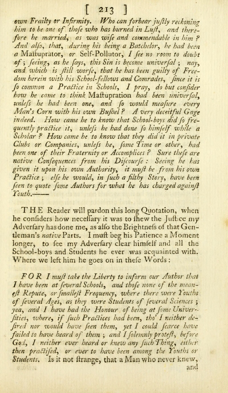 own Frailty or Infirmity, Who can forbear juftly reckoning him to be one of tbofe who has burned in Lujl, and there- fore he married, as was wife and commendable in hi?n ? And alfo, that) during his being a Batchelor, he had been a Maituprator, or Self-Pollutor, / fee no room to doubt of; feeing^ as he fays, this Sin is become univerfal ; nay, and which is Jlill worfe, that he has been guilty of Free- dom herein with his School-fellozus and Comrades, fince it is fo common a Practice in Schools, I pray, do but confider how he came to think Maftupration had been univerfal) unlefs he had been one, and fo would meafure every Man's Corn with his own Bujhel ? A very deceitful Gage indeed. How came he to know that Schoolboys did fo £re- querrtly practice it, unlefs he had done fo himfelf while a Scholar ? How came he to know that they did it in private Clubs or Companies, unlefs he, fome Time or other, had been one of their Fraternity or Accomplices ? Sure thefe are native Confequences from his Difcourfe : Seeing he has given it upon his own Authority, it mujl be from his otvn Practice ; elfe he would, in fuch a filthy Story, have been feen to quote fome Authors for what he has charged againjl Touth,— THE Reader will pardon this long Quotation, when he confiders how neceflary it was to mew the Jufticc my Adverfary has done me, as alfo the Brightnefs of that Gen- tleman's native Parts. I muft beg his Patience a Moment longer, to fee my Adverfary clear himfelf and all the School-boys and Students he ever was acquainted with. Where we left him he goes on in thefe Words: FORI mujl take the Liberty to inform our Author that I have been at feveral Schools, and thofe none of the ?nean- efi Repute, orfmallejl Frequency, where there were 'Youths of feveral Ages, as they were Students of fever al Sciences ; yea, and I have had the Honour of being at fime Univer- fities, where) if fuch Practices had been, tho I neither de- fired nor would 'have feen them, yet I could fcarce have failed to have heard of them \ and Ifolemnly protejl, before God, I neither ever heard or knew any fuchThing, either then prattifed, or ever to have been among the Youths or Students. Is it not ftrange, that a Man who never knew,