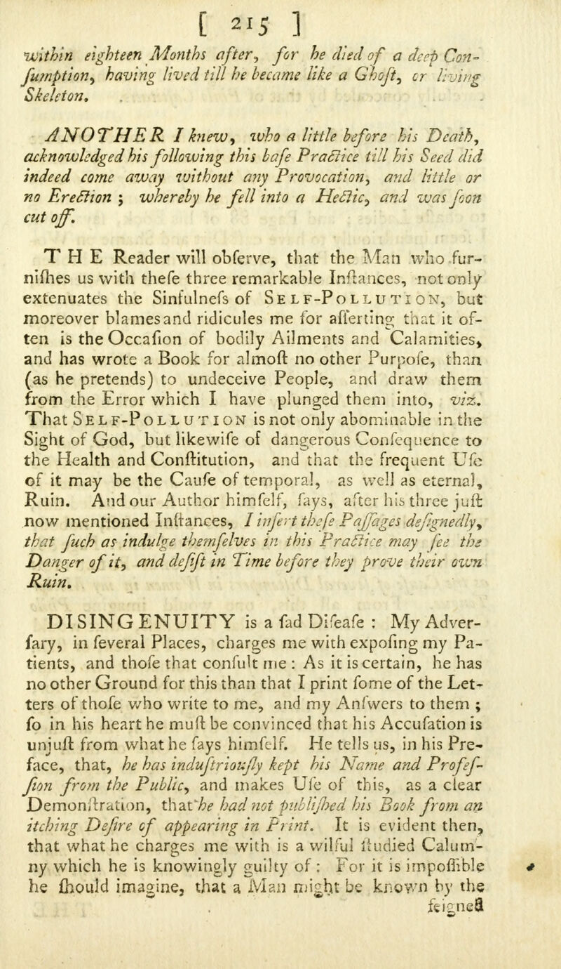 within eighteen Months after, for he died of a deep Con- fumption, having lived till he became like a Ghoft, cr living Skeleton, ANOTHER I knew, who a little before his Death, acknowledged his following this bafe Practice till his Seed did indeed come away without any Provocation, arid little or no Ereclion ; whereby he fell into a HeElic, and was foon cut off. THE Reader will obferve, that the Man who fur- nifhes us with thefe three remarkable Infranccs, not only extenuates the Sinfulnefs of Self-Pollution, but moreover blames and ridicules me for afiertino; that it of- ten is the Occafion of bodily Ailments and Calamities* and has wrote a Book for almoft no other Purpofe, than (as he pretends) to undeceive People, and draw them from the Error which I have plunged them into, viz. That Self-Pollution is not only abominable in the Sight of God, but likewife of dangerous Confequence to the Health and Conftitution, and that the frequent Ufe of it may be the Caufe of temporal, as well as eternal, Ruin. And our Author himfelf, fays, after his three juft now mentioned Inftances, 1 inferi thefe Pajfages defignedly^ thr.t fuch as indulge themfelves in this Practice may fee ths Danger of it, and defift in Time before they prove their own Ruin, DISING ENUITY is a fad Difeafe : My Adver- fary, in feveral Places, charges me withexpofing my Pa- tients, and thofe that confult me : As it is certain, he has no other Ground for this than that I print fome of the Let- ters of thofe who write to me, and my Anfwers to them ; fo in his heart he muft be convinced that his Accufation is unjuft from what he fays himfelf. He tells us, in his Pre- face, that, he has induftrioufly kept his Name and Profef- fion fro?n the Public, and makes Ufe of this, as a clear Demonstration, that'll had not piilliflnd his Book from an itching Defire cf appearing in P? int. It is evident then, that what he charges me with is a wilful itudied Calum- ny which he is knowingly guilty of ; For it is impoflible he fhould imagine, that a Man might be known by the feisnefi