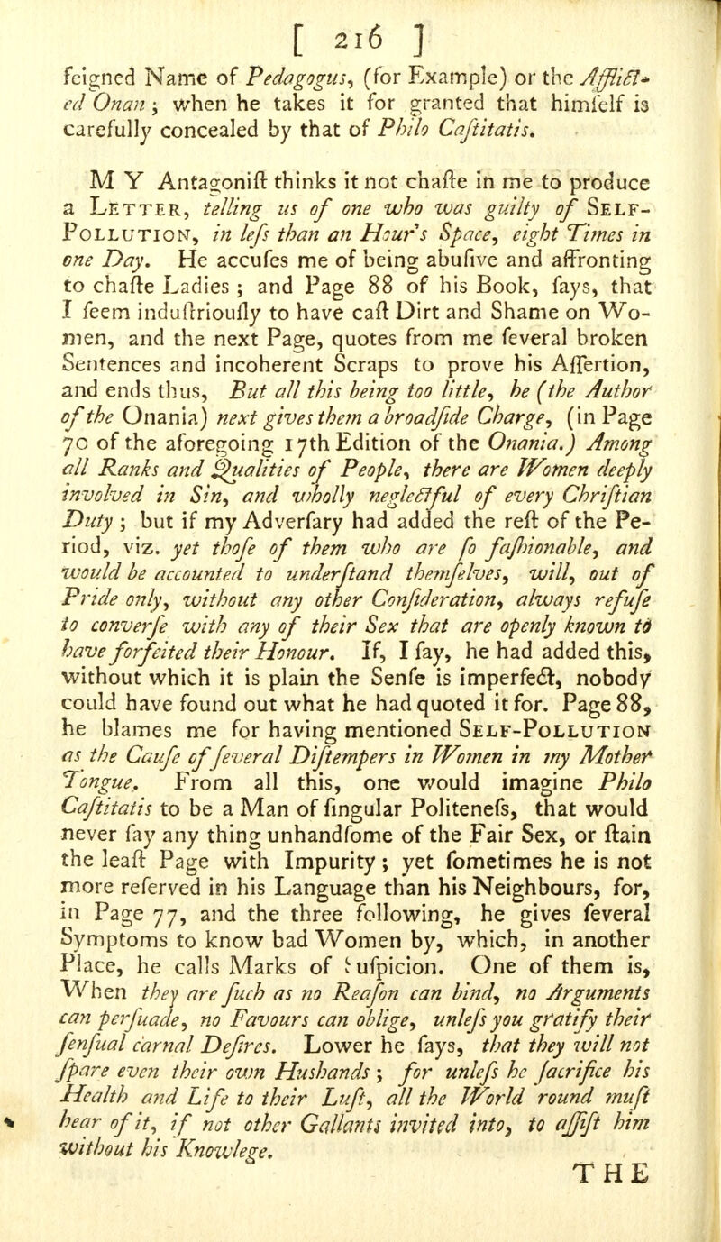 feigned Name of Pedagogus, (for Example) or the Afflift* edOnan; when he takes it for granted that himielf is carefully concealed by that of Philo Caftitatis. M Y Antagonift thinks it not chafte in me to produce a Letter, telling us of one who was guilty of Self- Pollution, inlefs than an Hours Space, eight Tunes• in one Day. He accufes me of being abufive and affronting to chafte Ladies; and Page 88 of his Book, fays, that I feem induftriouily to have caft Dirt and Shame on Wo- men, and the next Page, quotes from me feveral broken Sentences and incoherent Scraps to prove his Affertion, and ends thus, But all this being too little, he (the Author of the Onania) next gives them a broadfide Charge, (in Page 70 of the aforegoing 17th Edition of the Onania.) Among all Ranks and Qualities of People, there are Women deeply involved in Sin, and viholly negleclful of every Chriftian Duty ; but if my Adverfary had added the reft of the Pe- riod, viz. yet thofe of them who are fo fajlnonable, and would be accounted to underftand thenifelves, will, out of Pride only, without any other Confuleration, always refufe to converfe with any of their Sex that are openly known td have forfeited their Honour. If, I fay, he had added this, without which it is plain the Senfe is im per feci:, nobody could have found out what he had quoted it for. Page 88, he blames me for having mentioned Self-Pollution as the Caufe of feveral Diftempers in Women in my Mother Tongue. From all this, one would imagine Philo Caftitatis to be a Man of Angular Politenefs, that would never fay any thing unhandfome of the Fair Sex, or ftain the leaft Page with Impurity; yet fometimes he is not more referved in his Language than his Neighbours, for, in Page 77, and the three following, he gives feveral Symptoms to know bad Women by, which, in another Place, he calls Marks of tufpicion. One of them is, When they are fuch as no Reafon can bind, no Arguments can perfuade, no Favours can oblige, unlefs you gratify^ their fenfual carnal Defircs. Lower he fays, that they will not fpare even their own Hushands ; for unlefs he Jacrifice his Health and Life to their Luft, all the World round muft hear of it, if not other Gallants inviUcl into, to ajjift him without his Knozvlere. 6 THE