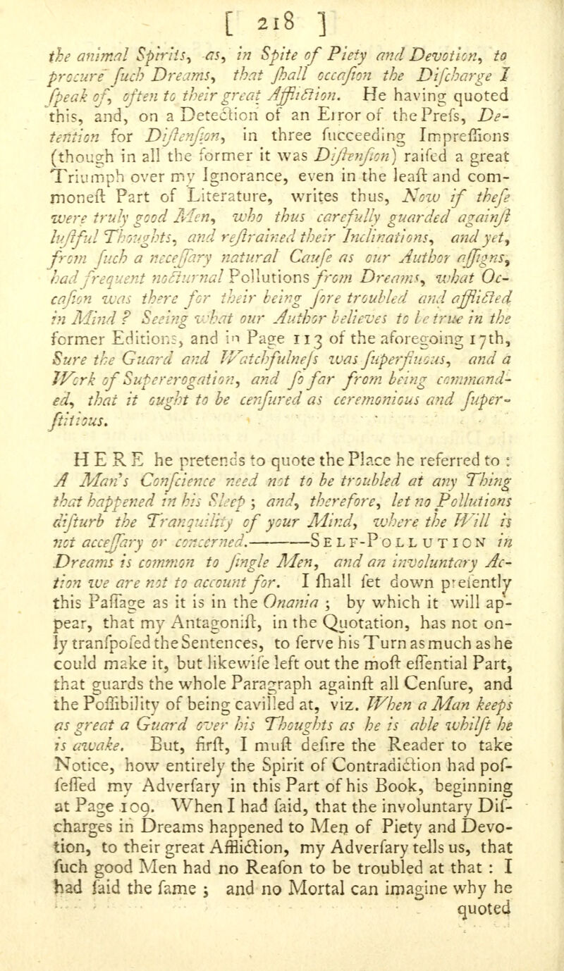 the animal Spirits, as, in Spite of Piety and Devotion, to procure fuel? Dreams, that Jhall occafion the Difeharge I /peak of, often to theirgreai! Affliction. He having; quoted this, and, on a Detection of an Eirorof thePrefs, De- tention for Difienfion, in three fucceeding Imprefiions (though in all the former it was Dfilenfion) raifed a great Triumph over my Ignorance, even in the Jeaft and com- moner!: Part of Literature, writes thus, Now if thefe were truly good Men, who thus carefully guarded again/1 luff id Thoughts, and refirained their Inclinations, and yet, from fuch a neceffary natural Caufe as our Author affgnsy had frequent notiurnal Pollutions from Dreams, what Oc- cafion was there for their being jore troubled and afficled in Mind ? Seeing what our Author believes to I c true in the former Edition;, and in Page 113 of the aforegoing 17th, Sure the Guard and Watchfiulnejs was fuperf nous, and a Work of Supererogation, and fo far from being command- ed, thai it ought to be cenfured as ceremonious and fiuper- ftitrous. HERE he pretends to quote the Place he referred to : A Mans Confidence need not to be troubled at arty Thing that happened in his Sleep ; and, therefore, let no Pollutions difiturb the Tranquility of your Mind, where the Will is not acceffiary or concerned. Self-Poll uticn in Dreams is common to jingle Men, and an involuntary Ac- tion we are not to account for. I mall let down preiently this PafTage as it is in the Onania ; by which it will ap- pear, that my Antagonist, in the Quotation, has not on- ly tranfpofed the Sentences, to ferve his Turn as much as he could make it, but Kkewife left out the moft efTential Part, that guards the whole Paragraph againft all Cenfure, and the Poflibility of being cavilled at, viz. When a Man keeps as great a Guard over his Thoughts as he is able whilfit he is awake. But, firft, I muft defire the Reader to take Notice, how entirely the Spirit of Contradiction had pof- fefTed my Adverfary in this Part of his Book, beginning at Page ,109. When I had faid, that the involuntary Dis- charges in Dreams happened to Men of Piety and Devo- tion, to their great AfHiclion, my Adverfary tells us, that fuch good Men had no Reafon to be troubled at that : I had faid the fame j and no Mortal can imadne why he