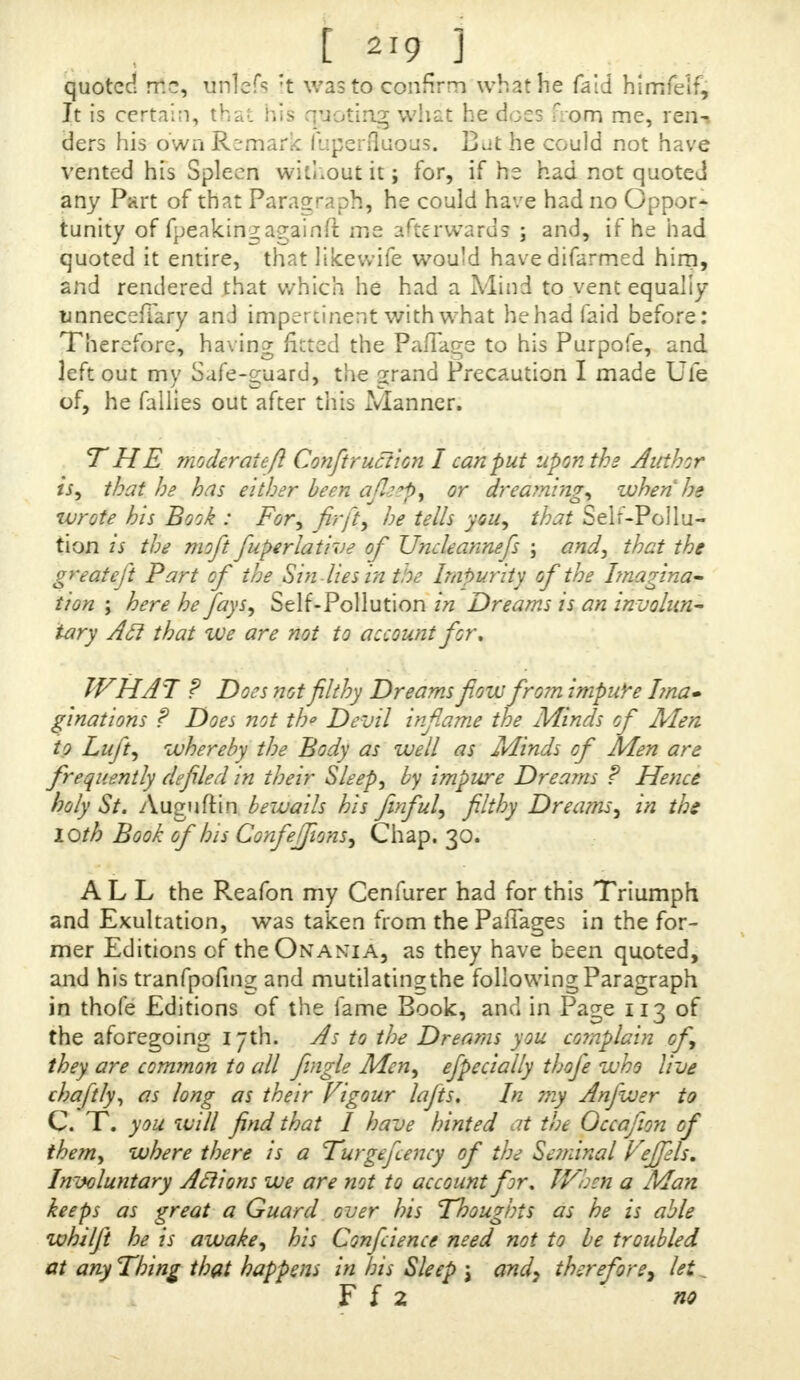 quoted mc, unlefs :t was to confirm what he fa id himfelf, Jt is certain, thai his quoting what he does from me, ren-. ders his own Remark fuperfluous. Bat he could not have vented his Spleen without it; for, if he had not quoted any Part of that Paragraph, he could have had no Oppor* tunity of fpeakingagainft me afterwards ; and, if he had quoted it entire, that likewife would havedifarmed him, and rendered that which he had a Mind to vent equally unneceffary and impertinent with what hehadfaid before: Therefore, having fitted the PafTage to his Purpofe, and left out my Safe-guard, the grand Precaution I made Ufe of, he fallies ©lit after this Manner. THE moderate ft Conferuction I can put upon the Author is, that he has either been afi-p, ordream'mg, when he wrote his Book : For, firftl he tells you, that Self-Pollu- tion is the moft fiuperlative of Uncleannefis ; and, tfat the great eft Part of the Sin-lie sin the Impurity of the hnagina- *tion ; here he fays, Self-Pollution in Dreams is an involun- tary Acl that we are not to account for, WHAT P Does not filthy Dreams flow from impure hna* ginations ? Does not th* Devil inflame the Minds of Men to Lift, whereby the Body as well as Minds cf Men are frequently defied in their Sleep, by impure Dreams ? Hence holy St. Auguftin bewails his finful, filthy Dreams, in the 10th Book of his Confejfions, Chap. 30. ALL the Reafon my Cenfurer had for this Triumph and Exultation, was taken from the Paffages in the for- mer Editions of the On AN* A, as they have been quoted, and his tranfpofina and muttlatingthe following Paragraph in thofe Editions of the fame Book, and in Page 113 of the aforegoing 17th. As to the Dreams you complain of, they are common to all fmgle Men, efpecially thofe who live chaftly, as long as their Vigour lafts. In ??iy Anfwer to C.'T. you will find that I have hinted at the Occajion of them, where there is a Turgefcency of the Seminal Fejpls. Involuntary Aclions we are not to account for. When a Man keeps as great a Guard over his Thoughts as he is able whilft he is awake, his Confidence need not to be troubled at any Thing that happens in his Sleep \ and, therefore, let, F f 2 no