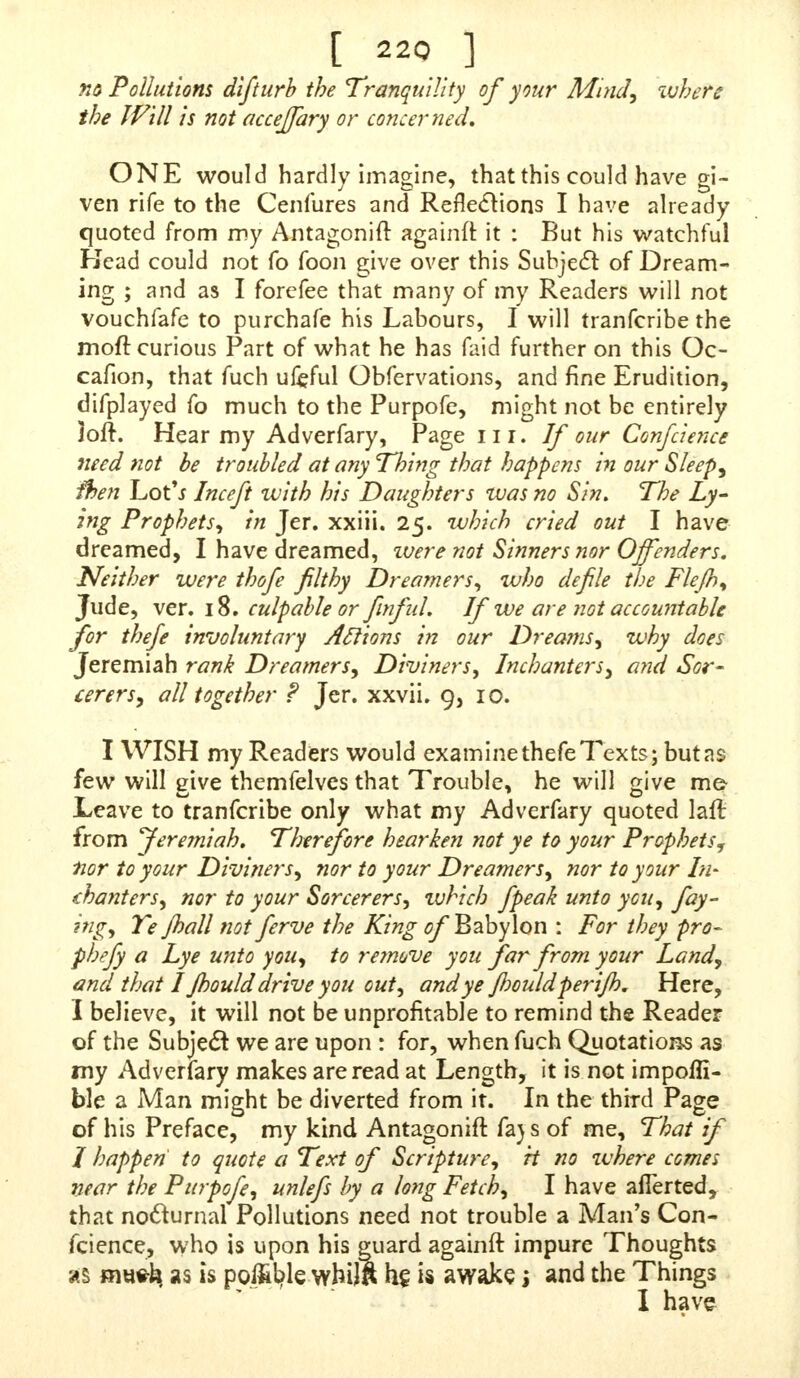 no Pollutions difturb the Tranquility of your Mind, where the Will is not accejfary or concerned. ONE would hardly imagine, that this could have gi- ven rife to the Cenfures and Reflections I have already quoted from my Antagonift againft it : But his watchful Kead could not fo foon give over this Subject of Dream- ing ; and as I forefee that many of my Readers will not vouchfafe to purchafe his Labours, I will tranfcribe the moit curious Part of what he has faid further on this Oc- cafion, that fuch ufeful Obfervations, and fine Erudition, difplayed fo much to the Purpofe, might not be entirely loft. Hear my Adverfary, Page nr. If our Confidence need not be troubled at any Thing that happens in our Sleep, fhen Lot'i Inceft with his Daughters was no Sin. The Ly- ing Prophets, in Jer. xxiii. 25. which cried out I have dreamed, I have dreamed, ivere not Sinners nor Offenders. Neither were thofe filthy Dreamers, who defile the Flejh, Jude, ver. 18. culpable or finf til. If we are not accountable for thefe involuntary Actions in our Dreams, why does Jeremiah rank Dreamers, Diviners, Inchanters, a?id Sor- cerers, all together ? Jer. xxvii. 9, 10. I WISH my Readers would examine thefe Texts; but as few will give themfelves that Trouble, he will give me? Leave to tranfcribe only what my Adverfary quoted lair, from feremiah. Therefore hearken not ye to your Prophets, fior, to your Diviners, nor to your Dreamers, nor to your In- chanters, nor to your Sorcerers, which fpeak unto you, fay- ing, Ye jhall not ferve the King of Babylon : For they pro- phefiy a Lye unto you, to remove you far from your Land, and that I Jhould drive you out, and ye Jhouldperijh. Here, I believe, it will not be unprofitable to remind the Reader of the Subject we are upon : for, when fuch Quotations as my Adverfary makes are read at Length, it is not impofli- ble a Man might be diverted from it. In the third Page of his Preface, my kind Antagonift fa) s of me, That if I happen to quote a Text of Scripture, rt no where comes near the Purpofe, unlefs by a long Fetch, I have afierted, that nocturnal Pollutions need not trouble a Man's Con- fcience, who is upon his guard againft impure Thoughts as mwh. as is po&fyle whij& he. is awake j and the Things I have