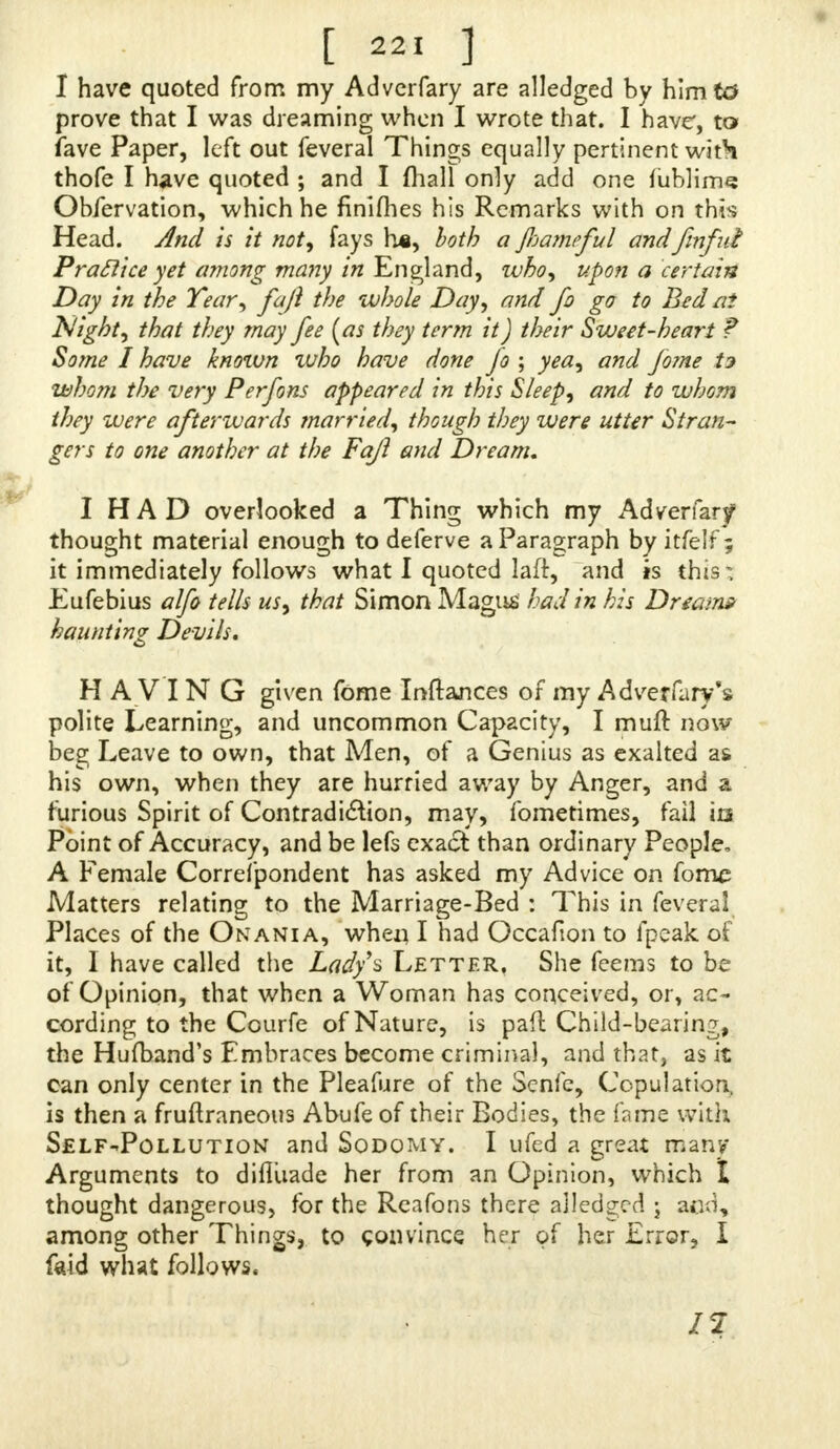 I have quoted from my Adverfary are alledged by himtd prove that I was dreaming when I wrote that. I have, to fave Paper, left out feveral Things equally pertinent with thofe I have quoted ; and I mall only add one fublime Obfervation, which he finifhes his Remarks with on this Head. And is it not, fays h«, both a fiameful andfmfui Practice yet among many in England, who, upon a certain Day in the Year, faft the whole Day, and fi go to Bed nt Night, that they may fee (as they term it) their Sweet-heart T Some I have known who have done jo ; yea, and Jorne U whom the very Perfons appeared in this Sleep, and to whom they were afterwards married, though they were utter Stran- gers to one another at the Fajl and Dream. I HAD overlooked a Thing which my Adverfar/ thought material enough to deferve a Paragraph by itfelf ; it immediately follows what I quoted laft, and is this: Eufebius alfo tells us, that Simon Magus had in his Dream* haunting Devils. HAVING given fome Inftances of my Adverfary s polite Learning, and uncommon Capacity, I muft now beg Leave to own, that Men, of a Genius as exalted as his own, when they are hurried away by Anger, and a furious Spirit of Contradiaion, may, fometimes, fail m Point of Accuracy, and be lefs exad than ordinary People, A Female Correfpondent has asked my Advice on fome Matters relating to the Marriage-Bed : This in feveral Places of the Onania, when I had Occafion to fpeak oi it, I have called the Lady's Letter. She teems to be of Opinion, that when a Woman has conceived, or, ac- cording to the Courfe of Nature, is paft Child-bearing the Hufband's Embraces become criminal, and that, as it can only center in the Pleafure of the Senfe, Copulation, is then a fruftraneous Abufe of their Bodies, the fame with Self-Pollution and Sodomy. I ufed a great many Arguments to difluade her from an Opinion, which I thought dangerous, for the Rcafons there alledged j aco, among other Things, to convince her of her Error, I faid what follows. 1%