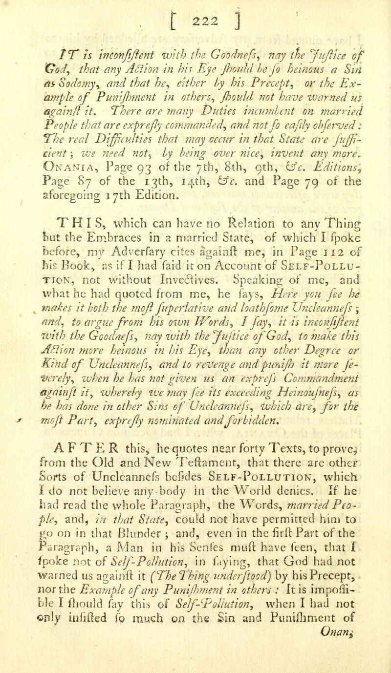 IT k inconfiftent with ihe Goodnefs, nay ihe Jiiftice of 'God, that any Action in his Eye Jhouhl he fo heinous a Sin as- Sodomy, and that he, either by his Precept, or ihe Ex- ample of Punijlnnent in others, Jhouhl not have zvarned us againfl it. TJoere arc many Duties incumbent on ?narrie.d People that are exprefy co?w?tanded, and not fo eafily ohferved: TJje real Difficulties that may occur in that State are feffi- cient ; we need not% by being over nice, invent any more. Onania, Page 93 of the 7th, 8th, 9th, &c. Editions, Page 87 of the 13th, 14th, &i>. and Page 79 of the aforegoing 17th Edition. THIS, which can have no Relation to anv Thing but the Embraces in a married State, of which I fpoke before, my Adverfary cites againft me, in Page 112 of his Book, as if I had faid it on Account of Self-Pollu- tion, not without Inve£iives. Speaking of me, and what he had quoted from me, he fays, Here you fee he . makes it both the moft fuperlative and loathfome Vncleannefs ; and, to argue from his own Words, I fay, it is i neon ft/lent with the Goodnefs, nay with theJufticeofGod, to make this Aft ion more heinous in his Eye, than any other Degree or Kind of Vncleannefs, and to revenge and punifn it more fe- vcrely, when he has not given us an exprejs Cojnmandment againft it, whereby vje ?nay fee its exceeding Heinoujnefs, as he has done in other Sins of Vncleannefs, which are, for the moft Part, exprefy nominated andforbidden. AFTER this, he quotes near forty Texts, to prove, from the Old and New Teftament, that there are other Sorts of Uncleannefs befides Self-Pollution, which I do not believe any body in the World denies. If he had read the whole Paragraph, the Words, married Peo- ple, and^ in that State, could not have permitted him to go on in that Blunder ; and, even in the firft Part of the Paragraph, a Man in his Senfes muft have feen, that I fpoke not of Self-Pollution, in faying, that God had not warned us againft it (The Thing underftood) by his Precept, nor the Example of any Punijhment in others : It is impofft- ble I fhould fay this of Self-Pollution, when I had not only inhfted fo much on the Sin and Punifhment of Qnan$