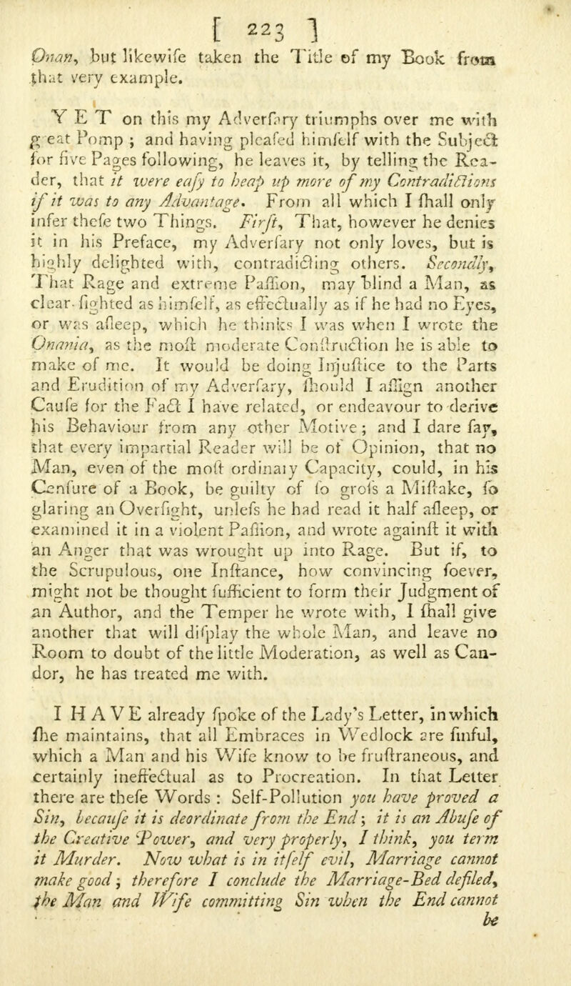 Onan, but likewife taken the Title of my Book from |foat very example. ■ Y E T on this my Adverfary triumphs over me with ft eat Pomp ; and having plcafed himfelf with the Subject for five Pages following, he leaves it, by telling the Rea- der, that it were eafy to heap up more of my Contradictions if it was to any Advantage'. From all which I fhall only infer thefe two Things. Fir ft, That, however he denies it in his Preface, my Adverfary not only loves, but is hiohly delighted with, contradicting others. Secondly, That Rage and extreme Paffion, may blind a Man, as clear- fighted as himfelf, as effectually as if he had no Eyes, or was afleep, which he thinks I was when I wrote the Onav.ia, as the mofr. moderate Conilruclion he is able to make of me. It would be doing Injuilice to the Parts and Erudition of my Adverfary, ihould I affign another Caufe for the Fa£t I have related, or endeavour to derive his Behaviour from any other Motive; and I dare fay, that every impartial Reader will be of Opinion, that no Man, even of the moft ordinaiy Capacity, could, in his Genfure of a Book, be guilty of io grofs a Miflake, fo glaring an Overfight, unlefs he had read it half afleep, or examined it in a violent Pafiion, and wrote againfl it with an Anger that was wrought up into Rage. But if, to the Scrupulous, one Inftance, how convincing foever, might not be thought fufTicient to form their Judgment of an Author, and the Temper he wrote with, 1 fhall give another that will display the whole Mar), and leave no Room to doubt of the little Moderation, as well as Can- dor, he has treated me with. I H A VE already fpoke of the Lady's Letter, in which file maintains, that all Embraces in Wedlock are fmful, which a Man and his Wife know to he fruftraneous, and certainly ineffectual as to Procreation. In that Letter there are thefe Words : Self-Pollution you have proved a Sin, becaufe it is deordinate from the End; it is an Abufe of the Creative 'Power, and very properly, J think, you term it Murder. Now what is in itfelf evil, Marriage cannot make good; therefore I conclude the Marriage-Bed defiled, f he Man and Wife committing Sin tuben the End cannot