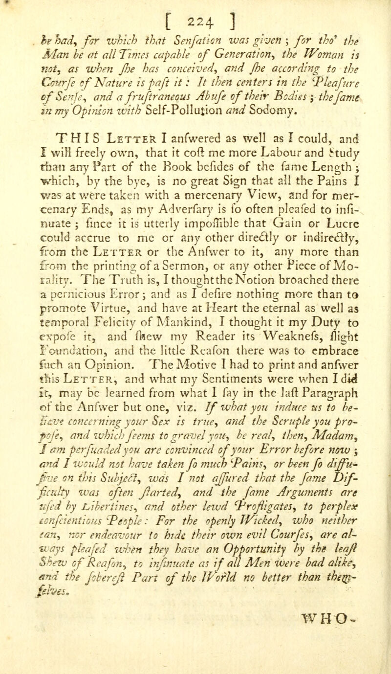 he had, for which that Senfaiion was given ; for the? the Man he at all Times capable of Generation, the Wrnian is not, as when fine has conceived, and /he accwding to the Cattrfe of Nature is pa ft it: It then centers in the 'Pleafure cf Senfe, and a fruftraneous Abufe of their Bodies y the fame in my Opinion with Self-Pollution and Sodomy. THIS Letter I anfwered as well as I could, and I wiH freely own, that it coft me more Labour and ttudy than arrj' Part of the Book befides of the fame Length ; which, by the bye, is no great Sign that all the Pains I was at were taken with a mercenary View, and for mer- cenary Ends, as my Adverfary is fo often pleafed to infi- nuate ; fmce it is utterly impoiTible that Gain or Lucre could accrue to me or any other directly or indire&Jy, from the Letter or the Anfwer to it, any more than from the printing of a Sermon, or any other Piece of Mo- rality. The Truth is, I thought the Notion broached there a pernicious Error; and as I defire nothing more than to promote Virtue, and have at Heart the eternal as well as temporal Felicity of Mankind, I thought it my Duty to expofe it, and flsew my Reader its Weaknefs, flight Foundation, and the little Reafon there was to embrace fuch an Opinion. The Motive I had to print and anfwer this Letter, and what my Sentiments were when Idkl it, may be learned from what I fay in the laft Paragraph of the Anfwer but one, viz. If what you indttce us to be- lieve concerning your Sex is true, and the Scruple you pro- pofe, and which feems to gravel you, he real, then, Madam, I am perfuaded you are convinced of your Error before now 5 and I would not have taken fo much Pains, or been fo diffu- five on this Subject, was I not affured that the fame Dif- ficulty was often farted, and the fame Arguments are ufed by Libertines, and other lewd Profligates, to perplex fenfeientious People: For the openly Wicked, zuho neither ton, nor endeavour to hide their own evil Courfes, are al- ways pleafed whin they have an Opportunity by the leafl Shew cf Reafon, to infatuate as if all Men were bad alike, and the fb'erefi Pan of the IVorld no better than theny- jemgs. WHO-