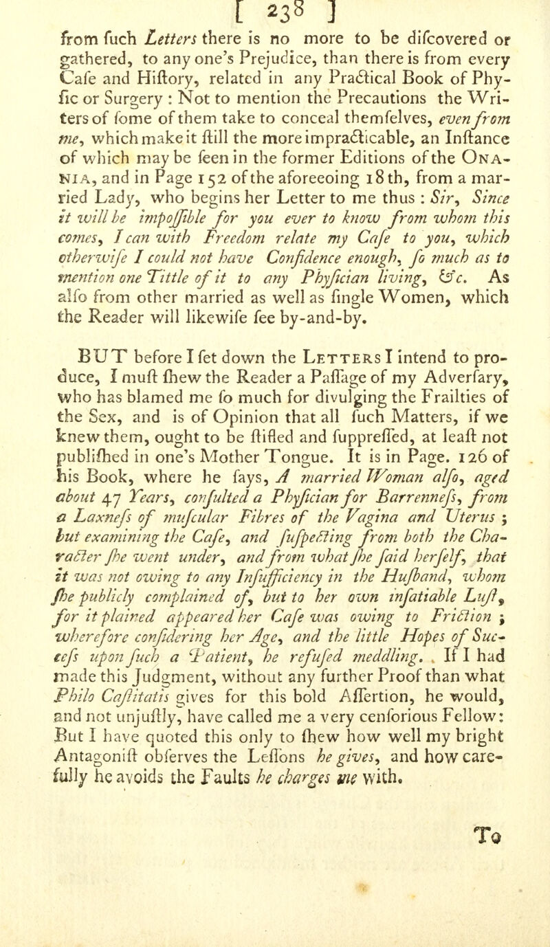 eft Concern is to demonftrate and convince the Reader, that I have broached no falfe Doclrine, nor pernicious Er- ror, and that nothing is contained in it that can be deflruc- tive, or in the leaft injurious to Chaftity, or any other Virtue. It is that which I call material, and without that Confederation, no Provocation of Injuries, nor Importu- nity of Friends, could ever have perfuaded and drawn me in to anfwer cPhilo Qaftiiath, or trouble my Head about any thing fuch an Author could write. As to his other Sarcafms and Conjectures on the mercenary Views I have, the Motives I acl from, and the Intentions of my Heart, of which God ought to be thought, and is the only Sear- cher, he is welcome to make as many more ; anc! I can allure him, that they fhall never give me one Moment's Difquiet, neither will I fpend more Time to vindicate the Strength of my Underftanding, my Capacity in Writing, or Skill in any Art or Science whatever, SHOULD my Adverfary complain that I have left Matters unanfwerc-d, which he calls Material, and ima- gine that I ought to be more particular on fome Things he charges me with, let him firft reply to the Things I have anfwered already, and overthrow what I have faid to confute him ; after that I will do what he pleafes ; but unlefs he folidly refutes the Proofs I have alleged, and an- fwers without Shifts or Evafion, to every Particular I have touched upon ; unlefs, I fay, he does that, in a Manner clofer, more pertinent, and more worthy being taken No- tice of than what he has wrote againft me already, I fhall not give myfelf, nor the Reader, any further Trouble about him : He may write, and aggrefs me^ (as he calls it) as long as he pleafes, but before I fee fuch a fatisfaclory Reply, he Ihall hear no more of me. In the mean Time, iet my Adverfary hug himfelf in his own Sufficiency, £e ihall have my Leave to crow, triumph, and rejoice at the Conceit of his Superiority over me, in every Refpecl:: 2nd I mall be glad to fee him extol to the Sky, the Purity of Language, the correct Diction, the fine Senfe, and Peliicacy of Stile, with every other Merit, of his valuable Work ; and deprefs, as much as he pleafes, the rhapfo- dical Cant, wrong Reafoning, and Meannefs of my pitiful performance. i