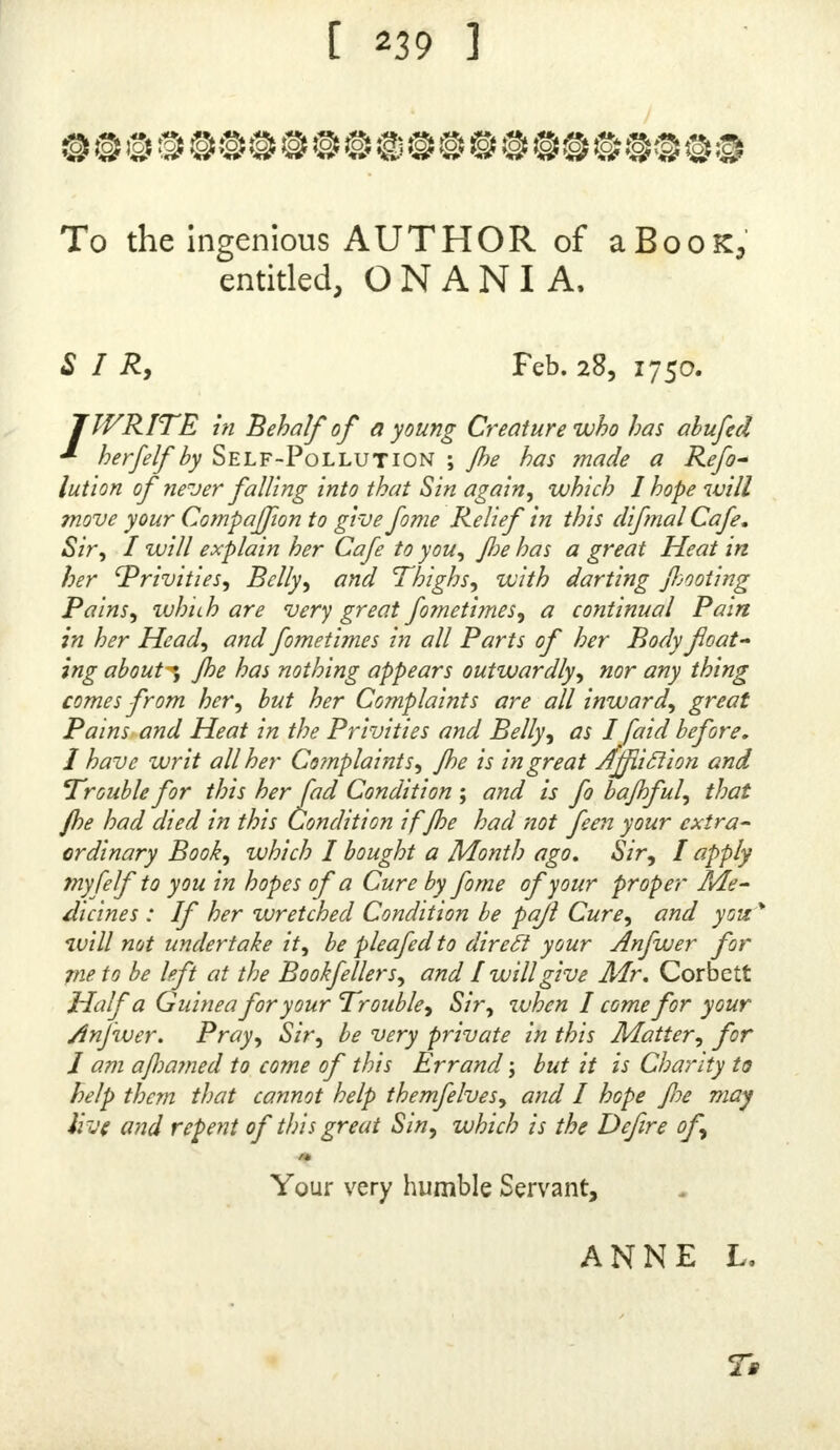 I have in the O N A NI A, anfwered an Objection that was made airainft fome Letters I had inferted therein ; and in the beginning of this Supplement I have agam ob- viated what might he farther faid on that Head. I have likewife taken Notice, as may be feen m Page 24, of what Philo Ca/litatis charges me with, viz. That I have been injurious to virtuous, nwdefl, and chafle young Laches and affronted the whole Sex, by faying that Girls m Board- mg-Schools, and often Women grown, wen guilty of Selt- Pollution ; ami 'that I had trefpaffed agamjl the Rules of Modefly, ly naming, in my Mother Tongue, the Dflem- pers which that Praclice ivas often the Occafion of. But Vhv this is a greater Affront, than to fay that many of them are guilty of Fornication and Adultery, and have drawn Difeafes uponthemfelvesbypromifcuous Embracer, I cannot fee ; efpecially why itfhould leem fo to a Man who thinks the firlt-named Sin inferior to, and much leis heinous than, either of the latter. I have as great an Efteem, and pay as much Deference, to the virtuous Part of the Fair Sex, as anybody 5 but it is an infip.n Compli- ment to them, as well as Stupidity, to aflert that there are no other : Vice is a Foil to Virtue and to fay that there are many lafcivious Women, is fo far from being an Affront to chafte and married Ladies, that it points at, and heightens their Merit. Toconvince the Reader that wha£ I have faid of Girls and others concerning th,s Sin, IS not a Calumny, or ill-grounded Afperf.on I flialj give two or three Inftances, by and by, proved by their Letters, of Women, that have not only been guilty of Self-Pol- lution, but likewife by the long Continuance of that Pradice, have grievoully injured their Bodies, and brought themfeives into molt miferable Conditions. A S to the revealing of Secrets, the expofinj of Pa- tients publicity, and the breaking of ones I ruit, wmch I have been told are in the printing of Letters fen to me for Advice, I have fpoke to it already, and am ft. 11 of Opinion that the Charge is ridiculous, being wed allured when the Names of the Perfons remain concealed, and the Bufinefs likewife which they follow, and the P aces of their Abode are neither mentioned ner pointed at, that