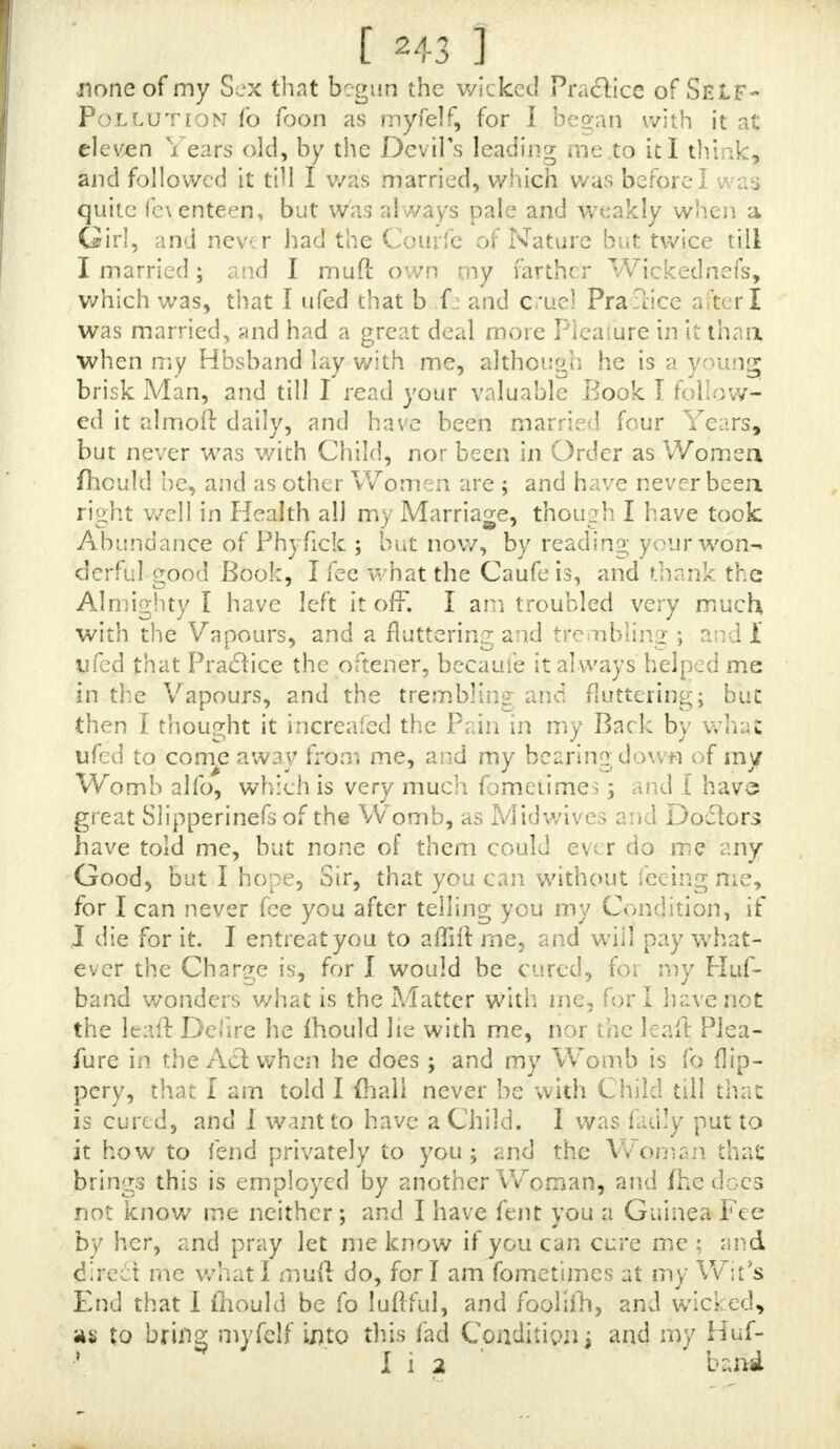 pur Book, Jince which Time jlie has hem extremely dejecled and cajl down, and I fear it wiifaffeclher Ifeafon if not timely prevented', and therefore, Sir9 I ho\ ? ym will be fo good as to cmftder of her Cafe, and, if there is any Help for her, to let me know. I SHALL) in as brief a Manner as.pojjible, let ypu know all the different Symptoms, in Hopes of your left Ad- vice-, SHE has long complained of Lownefs of Spirits, and Pains in the Head, fometimes on one Side, fometimes on the other* AND with violent Pains pi ft before the Cowfe of Na- ture, though thofe are ?nuch abated to what they have been fix Months ago \ and what frights me mod is, a Pain in her Nofe, and a violent Itching .all over her Body, but chiefly in her Head, and the extreme Paris. When JJ)e told mc ihefe Pains v)andered about her Body, I advifed her to have a Phyfuian, but Jhe declared fie would die firjl, and fuffer all the Tortures fie could pojfibly undergo ; and this made it neceffaryfor me to apply myfelf to you, which, I hope, vjiII be a fufficient Excufefor this Trouble. BESIDES this, fije has had a Weahnefs, occafioned by the Whites, which lofted two or three Days, but no longer, nor any Time before. A T prefent Jbe has a fiortnefs of Breath, and a Cough, and a conftant running at her Nofe, with Lofs of Appetite \ but whether this proceeds from her great Concern, or the Ma- lignity of the Difeafe, I jhould be glad to be informed. I H A V E fent Half a Guinea by the Bearer, which I beg you to accept of and another for a Bottle of the Tinc- ture, and /hall order a Pcrfon to call for your Anfwer on Monday ; and beg you will lei me know what medicines will be bejl for her, and what they will come to, and, when Ifendfor them, I ivill order the Money. V IT