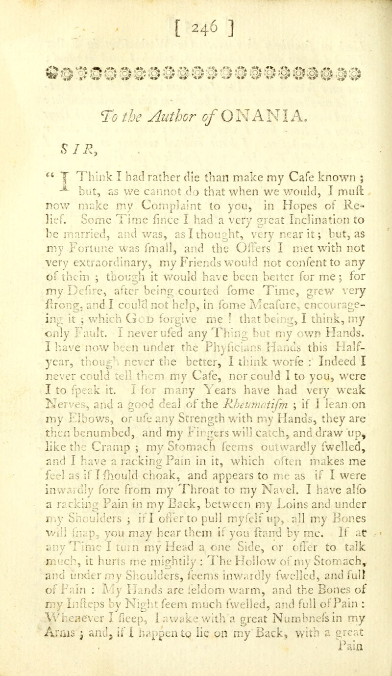 band knows nothing of the Caufe of it, but knows I am not as I fnouid be. I muft defire you, Sir, to fend me back this Letter, with your Anfwer, and feal them up fafe, and the Woman fhc.ll call at the Bookfeller's for it on Wednefday Morning next, without fail; and you will oblige, SIR,  Your moil diftrefied cc unknown humble Servant, Feb. 12.  A. I fent this Gentlewoman fome Medicines feveral Times, and received divers Letters from her, and among them the following. , %*$■' <-??#.<f>4k#<4* -% &* & To the Author of O NANIA. SIR, 7Receivedyour Letter of March-the nth, and the Me* * dicines you ordered me, and have here fent you Half a Guinea Fee. You ordered me to take a Tea-fpoonfu! in five trfix Spoonfuls of White-wine, drinking a Glafs of Spaw Water after it, and to take it Night and Morning, drink- ing a Flask a Day, the Time this Viol la/led, but was obliged to take two Tea-fpoonfu!s at a Time, and that did but jujl keep me laxative. This Viol lajled me about a Fortnight; / then began with the final! one, taking twenty- five Drops in White-wine, and Spring-water a Quarter of a Pint, taking it at eleven in the Morning and four in the Afternoon, leaving the Spaw Water quite off. Both thefe Aledicines agreed very well with me; / was not out of Order till Monday before Eafter -y it was feven Weeks the Friday before fince J was out of Order : I had them about $qut Days j they ware not a dear Cokury ?ior were they Jo