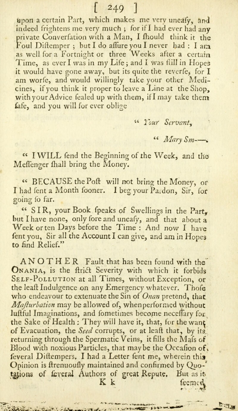 Pain in my Heel?. If at any Time I lean on my EIJkj^S, they then will be much numbed, and my Sides Pam, that I can hardly ft; upright : if I offer to wal I am ready to die with' a N-.imbnefs in my Loins, and ram in my Stomach and middle of my Back : My Shoulder ■■-tome- times feel as if they wefeftuclc full of Fins ; it really hurts me to put my Hand, to my Head, fo that I fancy I ^ave drained fomenting within me. After I have had the £ am all the Day, towards Night [fall into prodigious r lulhmgs in my Face, which makes a thoufand Pulfes in my Head, and alrnoft blinds me, it fo weakens my Eyes. In a Morn- ing I awake very dry and my Tongue very white ; and have a great inward Heat and-Drought, and am apt to vornit and be very giddy, and often fubjedl to nave fir* Fits ; but my Pain in my Body is fo great, that I do not wonder at that : I dread an Ulcer in the Won b or Kid- nies, fori am, I think, always upon the Rack. Nothing ever comes decoloured from me, only my Water is gene- rally verv thick and high-coloured, when itj&ands feme Time is like Curds and Whey, or elfe a Cloud in it. If you think you can help me, let me know by a Line ; but be lure you feal it up, this Friend not knowing what is the Matter with me, and very likely may fend her Maid to you. I Jive forty Miles off the Perfon I lend, fo it will be fome Time before I can have your Letter, h you • think the Strengthening Drops I have bought of the Rook* feller proper forme, fend me Word what I (hall take them In, and if any particular Food be good for me : I am apt to be very coftive, and whenever I go to Stools, it urains my right Eye as if it would blind .me. « If I had been fo happy to read your Book before, I had never done this ; but did not think it f<? great a Si A : I am fore I (hall never fall into it again, I fo much abhor it. I could not venture to take the Bottle of Drops v. i$out your Advice ; tho' at prefent I am Miftrefs of very little Money ; hiAvevL r. I have here fent you a Guinea : If Ican recover this great Diforder,! fhall foon haveiiinmy Power to oblige my Friends ; and allure yourfeif, if I find Benefit by wha' you order me to do, youthen fhall hear of me. I am where I cannot take much Things, and without i foon and Benefit, \ fhall have wy. little Courage.